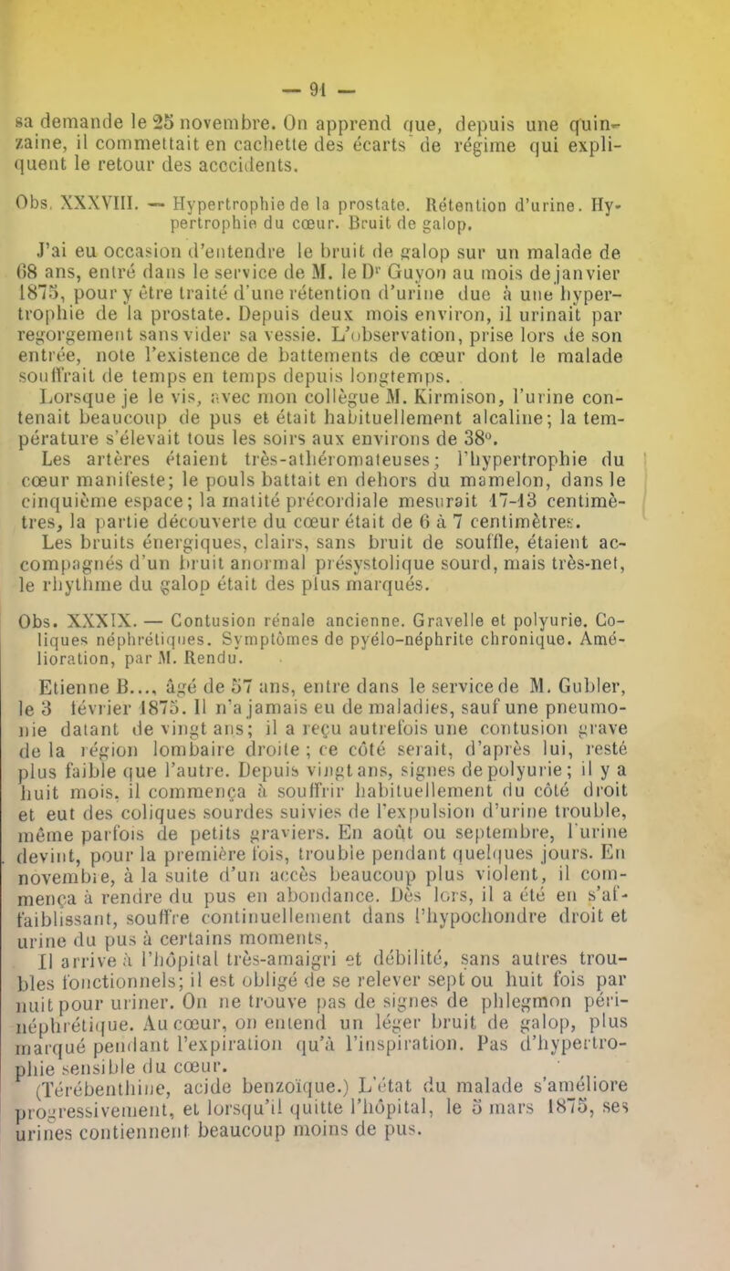 sa demande le 25 novembre. On apprend que, depuis une quin- zaine, il commettait en cacliette des ecarts de regime qui expli- quent le retour des acccidents. Obs. XXXVIII. -~ Hypertrophie de la prostate. Retention d'urine. Hy- pertrophie du coeur. Bruit de galop. J'ai eu occasion d'entendre le bruit de fjalop sur un malade de 68 ans, entre dans le service de M. le D'' Guyon au mois de Janvier 1875, pour y t-tre Iraite d'unc retention d'urine ilue a une hyper- trophie de la prostate. Depuis deux mois environ, il urinait par re^^orgement sansvider sa vessie. L'ubservation, prise lors de son entree, note I'existence de battements de cceur dont le malade soiillVait de temps en temps depuis longfemps. Lorsque je le vis, iwec mon collegue M. Kirmison, I'uiine con- tenait beaucoup de pus ei etait habituellement alcaline; la tem- perature s'elevait tons les soirs aux environs de 38. Les arteres etaient tres-atlieiomaleuses; Thypertrophie du cceur manil'este; le pouls battait en dehors du mamelon, dans le cinquieme espace; la matite precordiale mesurait 17-13 centime- tres, la partie decouverte du coeur etait de 6 a 7 centimetres. Les bruits energiques, clairs, sans bruit de souffle, etaient ac- compagnes d'un iti uit anoi mal presystolique sourd, mais tr^s-net, le rhythme du galop etait des plus marques. Obs. XXXIX. — Contusion renale ancienne. Gravelle et polyurie. Go- liques nephreliqiies. Symplomes de pyelo-nephrite chronique. Ame- lioration, par M. Rendu. Etienne B..., age de 57 ans, entre dans le service de M, Gubler, le 3 tevrier 1875. II n'a jamais eu de maladies, sauf une pneumo- nie datant devingtans; il a re^u autrefois une contusion grave do la region lombaire droite ; ce cote serait, d'apres lui, reste plus faible que I'autie. Depuis vijigtans, signes depolyui ie; il y a huit mois, il commenca a soulfrir habituellement du cote droit et eut des coliques .sourdes suivies de rex[)ulsion d'urine trouble, meme parfois de petits graviers. En aotit ou septembre, l urine devint, pour la premiere tois, trouble pendant quelques jours. En novembie, a la suite d'un acces beaucoup plus violent, il com- menca a rendre du pus en abondance. Des lors, il a etc en s'af- faiblissant, souttVe continuellenient dans I'hypochondre droit et urine du pus a certains moments, II arrive a I'iiopital tres-amaigi'i et dcbilite, sans autres trou- bles tonctionnels; il est oblige de se relever sept ou huit fois par nuitpour uriner. On ne trouve pas de signes de phlegmon peri- nephieti(fue. Au coiur, on emend un leger bruit de galop, plus marque pendant I'expiralion qu'a I'inspiration. Pas d'hypertro- phie sensible du coeur. (Terebenthiue, acide benzoique.) L'l'tat du malade s'ameliore prouressivement, et lorsqu'il quitte I'hopital, le 5 mars 1875, ses urines contiennent beaucoup nioins de pus.