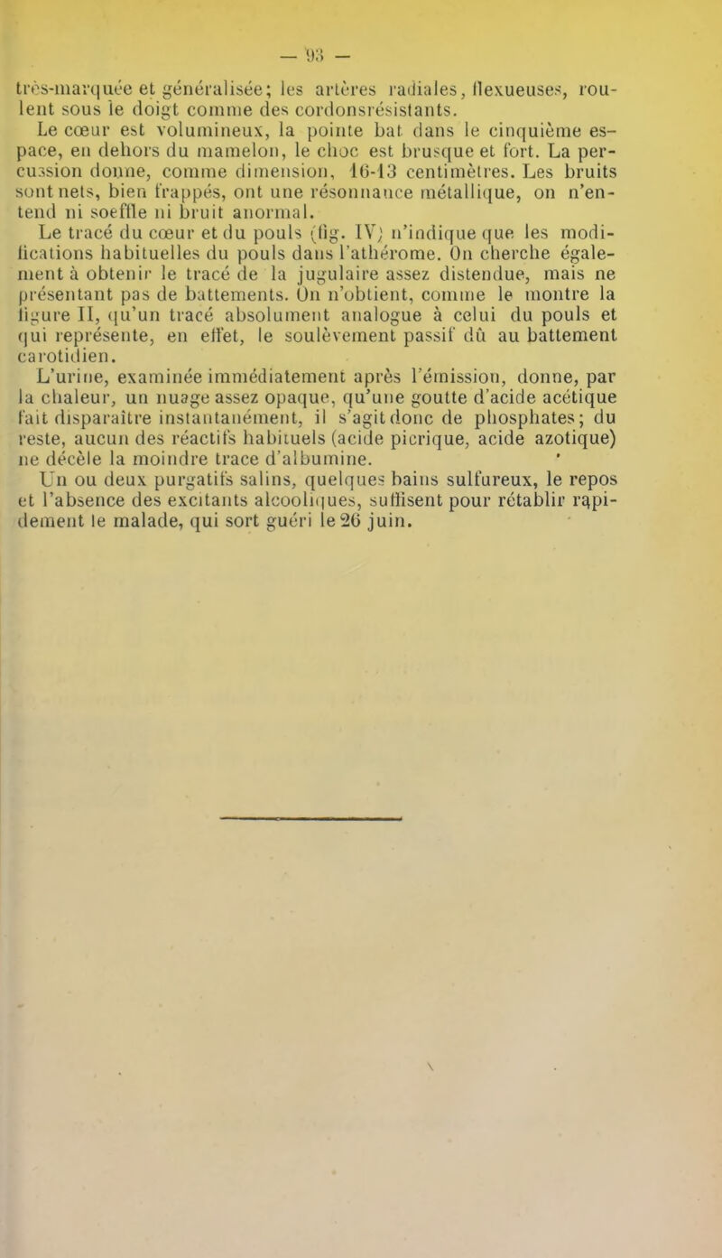 — 9:5 - tivs-inai'(]iiee et generalisee; les arlt-res radiales, llexueuses, rou- leiit sous le doigt comnie des cordonsresistants. Le coeur est volumineux, la pointe bat dans le cinquieme es- pace, en dehors du niamelon, le choc est brusque et fort. La per- cussion donne, conime dimension, 16-13 centimetres. Les bruits soiit nets, bien t'rappes, ont une resonnauce inetallique, on n'en- tend ni soeftle ni bruit anormal. Le trace du coeur et du pouls (tig. IV; n'indique que les modi- hcations habituelles du pouls dans I'atherome. On cherche egale- mentaobtenir le trace de la jugulaire assez dislendue, mais ne presentant pas de battemenls. On n'obtient, comme le montre la iigure II, (|u'un trace absolument analogue a celui du pouls et (|ui represente, en etlet, le soulevement passif du au batteraent cai'otiilien. L'urine, examinee immediatement apres I'emission, donne, par la clialeur, un nuage assez opaque, qu'une goutte d'acide acetique Fait disparaitre instautanement, il s'agitdonc de phosphates; du reste, aucun des reactifs habituels (acide picrique, acide azotique) ne decele la moindre trace d'albumine. Un ou deux purgatit's salins, quelques bains sulfureux, le repos et I'absence des excitants alcooliques, sutlisent pour retablir r^pi- dement le malade, qui sort gueri le26 juin.