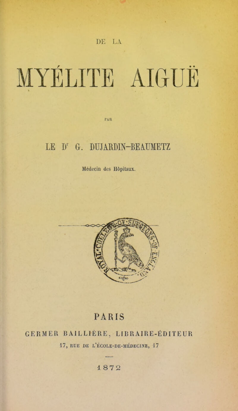 MYELITE AIGUE I'All LE D'- G. DUJARDIN-BEiUMETZ M6decin des Hfipitaux. PARIS GERMER RAILLIERE, LIBRAIRE-EDITEUR 17, RUE DE l'eCOLE-DE-MEDECINE, 17 187 2