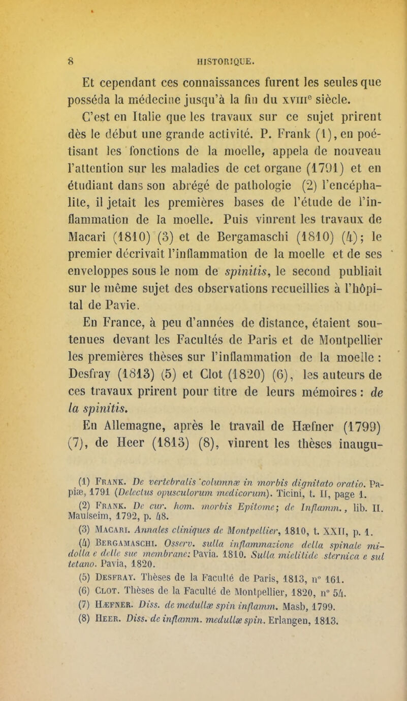 Et cependant ces comiaissaiices furent les seules que posseda la medecitie jusqu'a la fin du xvm° siecle. C'est en Italie que les travaux sur ce sujet prirent des !e debut uiie grande activlle. P. Frank (1), en poe- tisant les fonctions de la nioelle, appela de noaveau I'altention sur les maladies de cet organe (1791) et en ^tudiant dans son abrege de pathologic (2) I'encepha- lile, il jetait les premieres bases de I'etude de I'in- flammation de la moelle. Puis vinrent les travaux do Macari (1810) (3) et de Bergamaschi (1810) (4); le premier decrivait I'inflammation de la moelle et de ses enveloppes sous ie nom de spinitis, le second publiail sur le meme sujet des observations recueillies a I'hopi- tal de Pavie. En France, a peu d'annees de distance, etaient sou- tenues devant les Facultes de Paris et de Montpellier les premieres theses sur rinflammation de la moelle: Desfray (1813) (5) et Clot (1820) (6), les auteurs de ces travaux prirent pour tltre de leurs memoires: de la spinitis. En Allemagne, apres le travail de Haefuer (1799) (7), de Heer (1813) (8), vinrent les theses inaugu- (1) Frank. De vertcbralis 'columnee in morbis dignitato oratio. Pa- picB, 1791 {Delectus opusculorum mcdiconim). Ticini, t. U, page 1. (2) Frank. Dc cur. hoyn. morbis Epitome; de Inflamm., lib. II Maulseim, 1792, p. Zi8. (3) Macari. Annates cLiniques de Montpellier, 1810, t. XXIF, p. 1. (Zi) Bergamaschi. Osscrv. sulla inflammazionc delta spinale mi- dotta e dcttc sue membrane: Pavia. 1810. Sulla mielilide sternica e sul ietano. Pavia, 1820. (5) Desfray. Thfeses de la Faciilte de Paris, 1813, if 161. (6) Clot. Theses de la Faculle de Montpellier, 1820, n 5/i. (7) H.EFINER. Diss, demedullae spin inflamm. Masb, 1799. (8) Heer. Diss, de inflamm. mcdullse spin. Erhn^tn, 1813.