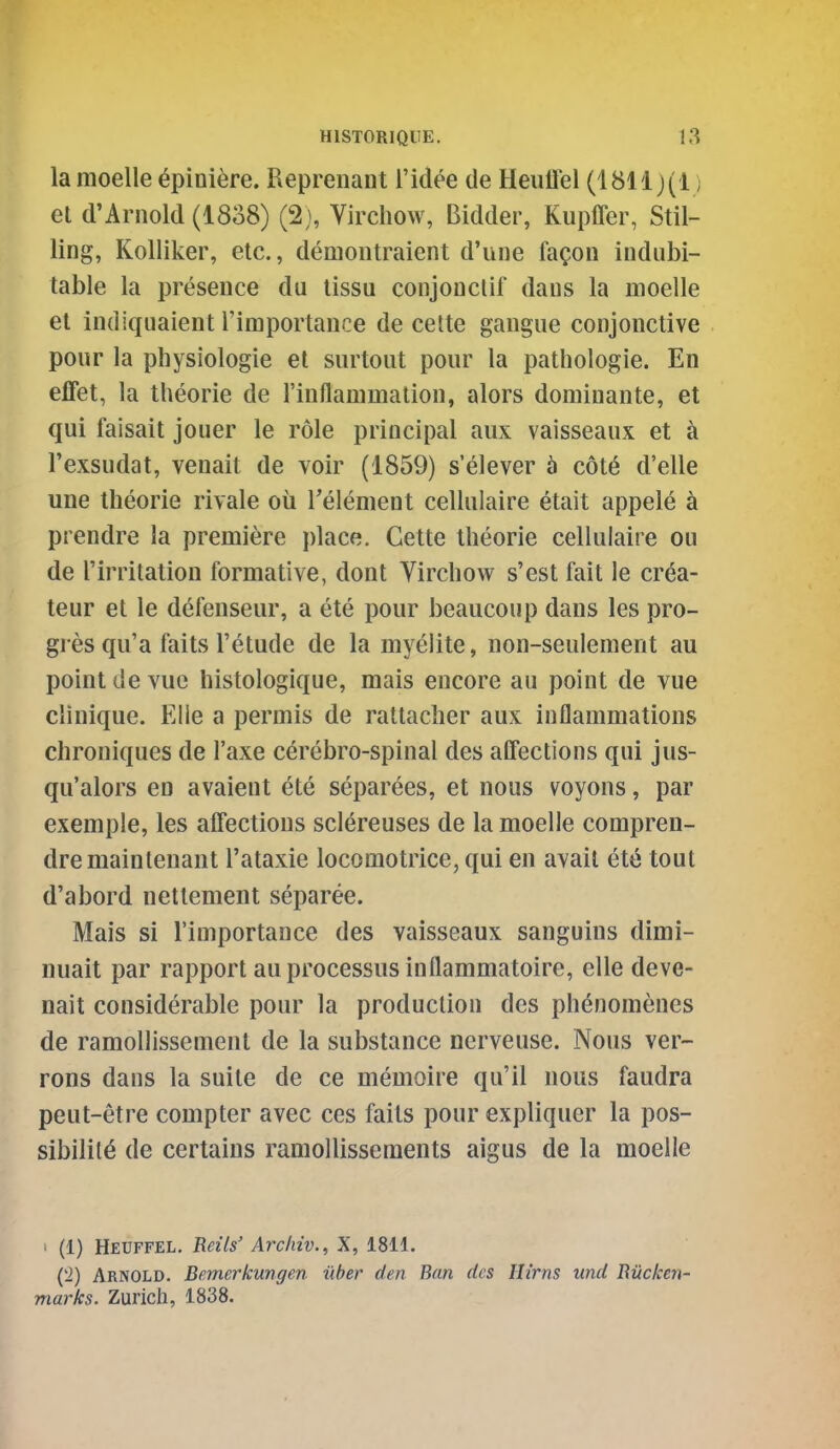 la raoelle ^piniere. Repreiiant I'idee de Heulfel (1811 j(i) et d'Arnold (I808) (2}, Virchow, Bidder, Kupffer, Stil- ling, Kolliker, etc., demoiitraient d'une fagon indubi- table la presence du tissu conjouclif dans la moelle et indiquaient I'importance de celte gangue conjonctive pour la physiologie et surtout pour la patliologie. En elfet, la theorie de rinflanimalion, alors dominante, et qui faisait jouer le role principal aux vaisseaux et k I'exsudat, venait de voir (1859) s'elever b c6t6 d'elle une theorie rivale oil Telenient cellulaire etait appele ci prendre la premiere place. Gette theorie cellulaire ou de I'irritation formative, dont Virchow s'est fait le crc^a- teur et le defenseur, a ete pour beaucoup dans les pro- gres qu'a faits I'etude de la myelite, non-seulement au point devuc histologique, mais encore au point de vue clinique. Elie a permis de rattacher aux inflammations chroniques de I'axe cdrebro-spinal des alfections qui jus- qu'alors en avaient ete separees, et nous voyons, par exemple, les affections sclereuses de la moelle compren- dremainlenant I'ataxie locomotrice, qui en avail ete tout d'abord nettement separee. Mais si I'importance des vaisseaux sanguins dimi- nuait par rapport au processus inflammatoire, elle deve- nait considerable pour la production des ph^nomenes de ramoUissement de la substance ncrveuse. Nous ver- rons dans la suite de ce memoire qu'il nous faudra peut-etre compter avec ces faits pour expliquer la pos- sibility de certains ramollisseraents aigus de la moelle 1 (1) Heuffel. Beits' Archiv., X, 1811. C'l) Arnold. Bemerkungen uber den Ban des lUrns und Biicken- marks. Zurich, 1838.