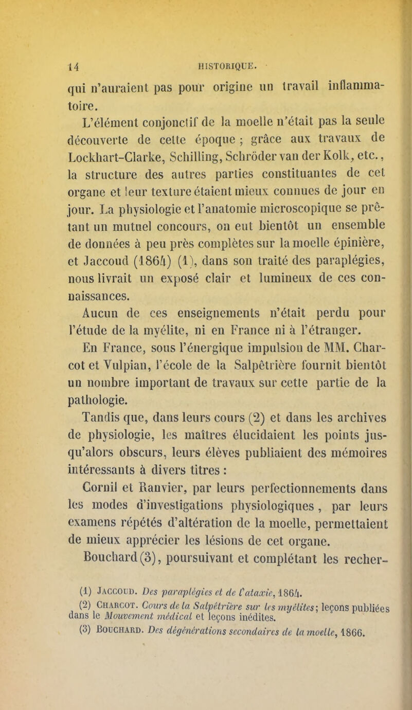 qui n'auraieiit pas pour origine un travail inflanima- toire. L'element conjonclif de la moelle n'etait pas la seulc dccouverte de celte epoque ; grace aux travaux de Lockhart-Clarke, Schilling, Schroder van der Kolk, etc., la structure des autres parlies constituautes de cet organe et leur texture etaient mieux connues de jour en jour. La physiologie et I'anatomie microscopique se pre- tant un mutuel concours, on eut bienlot un ensemble de donnees a peu pres completes sur la moelle epiniere, et Jaccoud (1864) (1), dans son traite des paraplegics, nous livrait un expose clair et lumineux de ces con- naissances. Aucun de ces enseignements n'etait perdu pour I'etude de la myelite, ni en France ui a I'etranger. En France, sous I'energique impulsion de MM. Char- cot et Vulpian, I'ecole de la Salpetriere fournit bientot un nombre important de travaux sur cetle partie de la pathologie. Tandis que, dans leurs cours (2) et dans les archives de physiologie, les maitres elucidaient les points jus- qu'alors obscurs, leurs eleves publiaient des memoires interessauts ^ divers titres : Goruil et Ranvier, par leurs perfectionnements dans les modes d'invesligations physiologiques , par leurs examens repet^s d'alteration de la moelle, permeltaient de mieux apprecier les lesions de cet organe. Bouchard (3), poursuivant et completant les recher- (1) Jaccoud. Des pampUgies et de Cataxie, 186Z|. (2) Charcot. Cours de la Salpetriere sur les my elites; lemons publi^es dans le Mouvcment mMical et legons in^dites. (3) Bouchard. Des degenerations secondaircs de la moelle, 1866.