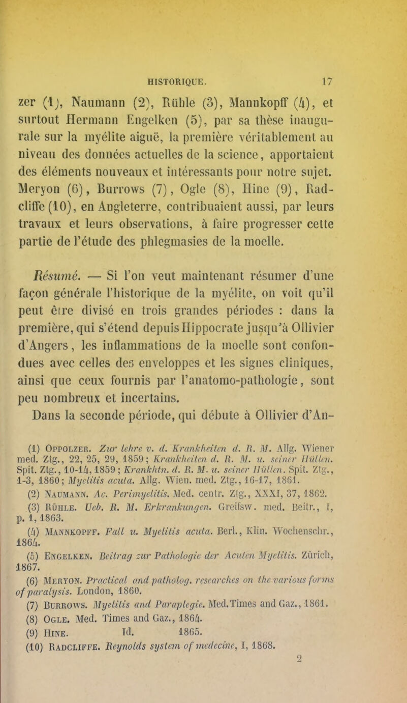 zer (Ij, Naumann (2), Ruble (3), Mannkopff (4), el snrtout Hermann Engelken (5), par sa these inaugii- rale sur la myelite aigue, la premiere veritablement au niveau des donnees actuelles dc la science, apportaient des elements nouveaux et interessanls pour notre snjet. Meryon (6), Burrows (7), Ogle (8), Hine (9), Rad- cliffe (10), en Anglelerre, contribuaient aussi, par leurs travaux et leurs observations, ti Mre progresser cette partie de I'^tude des phlegmasies dc la moelle. Resume. — Si Ton veut maintenant resumer d'une facon generate rhislorique de la myelite, on voil qu'il pent etre divise en trois grandes pdriodes : dans la premiere, qui s'etend depuisHippocrate jusqu'ti Ollivier d'Angers, les inflammations de la moelle sont confon- dues avec celles des envcloppcs et les signes cliniques, ainsi que ceux fournis par I'anatomo-pathologie, sont peu nombreux et incertains. Dans la seconde periode, qui debute ix Ollivier d'An- (1) Oppolzer. Zur lehre v. d. Krankheitcn d. li. M. Allg. Wioncr med. Ztg., 22, 25, 29, 1859; Krankheitcn d. R. M. ii. seiner IliHlen. Spit. Zlg., lO-l/i, 1859; Kranklitn. d. R. M. u. seiner lliillcn. Spit. ZIg., 1-3, 1860; Myelitis acuta. Allg. Wicn. med. Ztg., lG-17, 1861. (2) Naumann. Ac. Perimyelitis. Med. centr. Z!g., XXXr, 37,1862. (3) RDhle. Ucb. li. M. Erkrankungcn. Greifsw. rued. Beitr., I, p. 1,1863. jMannkopff. Fall u. Myelitis acuta. Berl., Klin. Wochensclir., mu. (5) Engelken. Beitrag zur Pathologic der Acuten Myelitis. Zuricli, 1867. (6) Meryon. Practical and patholog. researches on the various forms of paralysis. London, 1860. (7) Burrows. Myelitis and Paraplegic. Med.Times andGaz., 1861. (8) Ogle. Med. Times and Gaz., 186/i. (9) Hine. Id. 1865. (10) Radcliffe. Reynolds system of vicdecine, 1,1868. 2