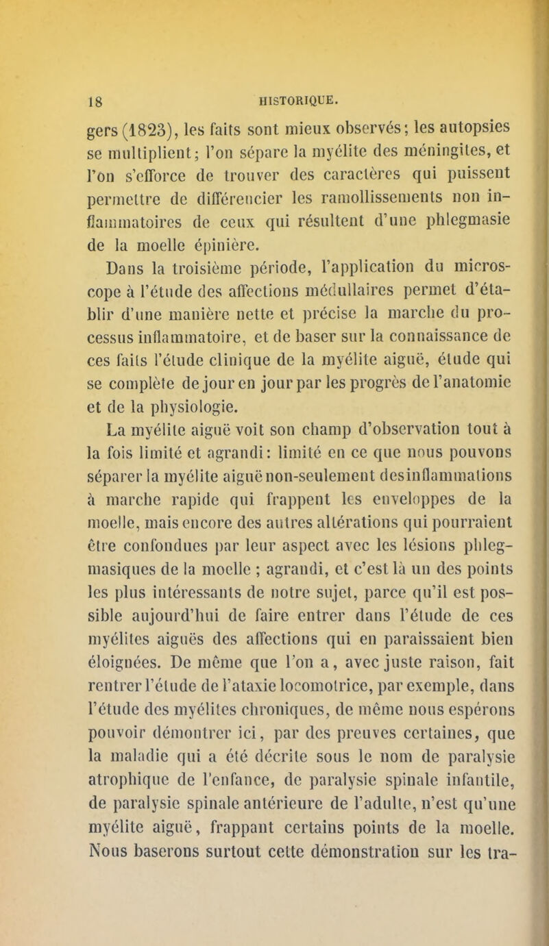 gers(1823), les faits sont mieux observers; les autopsies se niiiUiplient; Ton separe la myelite des meningiles, et I'on s'efforce de troiiver des caracleres qui puissent permeltre de differeiicier les ramollissements non in- flammatoires de ceux qui r^sultent d'une phlegmasie de la moelle epiniere. Dans la troisieme periode, rappUcation du micros- cope a Tetude des affcclions m^dullaires permet d'eta- blir d'une maiiiere nette el precise la marclie du pro- cessus inflammatoire, et de baser sur la connaissance de ces fails I'clude clinique de la myelite aigue, elude qui se complete de jour en jour par les progres del'anatomie et de la pliysiologie. La myelile aigue voit son champ d'obscrvation tout a la fois limite et agrandi: limite en ce que nnus pouvons separer la myelite aiguenon-seulemeut desinflammalions marche rapide qui frappent les envelnppes de la moelle, mais encore des aulres alleralions qui pourraient etre confondues par leur aspect avec les lesions phleg- masiques de la moelle ; agrandi, el c'est la un des points les plus inleressants de notre sujel, parce qu'il est pos- sible aujourd'hui de faire entrer dans I'^tude de ces myeliles aigues des affections qui en paraissaient bien eloignces. De meme que Ton a, avec juste raison, fait rentrer I'elude de I'ataxie locomolrice, par exemple, dans I'ctude des myelites clironiques, de meme nous esperons pouvoir demontrer ici, par des preuves certalnes, que la maladie qui a ete decrile sous le nom de paralysie atrophique de I'enfance, de paralysie spiuale infantile, de paralysie spinale anterieure de I'adulte, n'est qu'une myelite aigue, frappanl certains points de la moelle. Nous baserons surtout cette demonstration sur les tra-