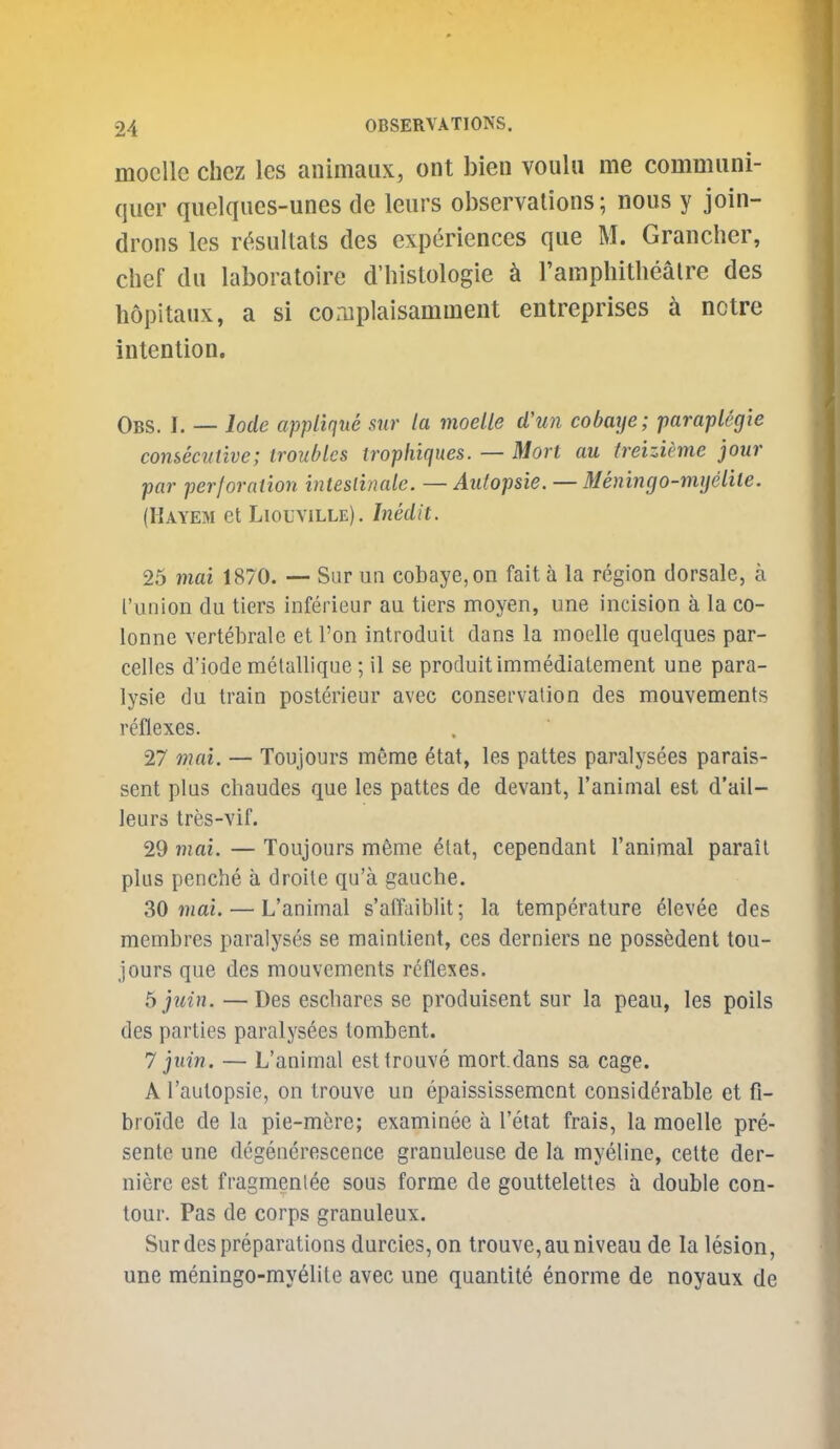 mocUe Chez les animaux, ont bien voulu me commiini- quer qiielques-unes de leiirs observations; nous y join- drons les r(;^sultals des experiences que M. Grancher, chef du laboratoire d'histologie k I'amphithealre des hopitaux, a si complaisamment entreprises nctre intention. Obs. I. — lode applique sur la moelle d'un cobaye; parapleg'ie consecutive; troubles trophiques. — Mort au treizieme jour par perforation inteslinale. — Aidopsie. — Menincjo-nvjelite. (Kayem et Liouville). Inedit. 25 mai 1870. — Sur un cobaye, on fait a la region dorsale, a I'union du tiers inferieur au tiers moyen, une incision a la co- lonne vertebrale et I'on introduit dans la moelle quelques par- ceiles d'iode melallique ; il se produit immedialement une para- lysie du train posterieur avec conservation des mouvements reflexes. 27 7nai. — Toujours ineme etat, les pattes paralysees parais- sent plus chaudes que les pattes de devant, I'animal est d'ail- leurs tres-vif. 29 mai. — Toujours m6me elat, cependant I'animal parail plus penche a droite qu'a gauche. SO mai. — L'animal s'affaiblit; la temperature ^levee des membres paralyses se maintient, ces derniers ne possedent tou- jours que des mouvements reflexes. b juin. — Des escharcs se produisent sur la peau, les polls des parties paralysees tombent. 7 jtiin. — L'animal estlrouve mort.dans sa cage. A I'autopsie, on trouve un epaississement considerable et fi- bio'ide de la pie-mere; examinee a I'etat frais, la moelle pre- sente une degenerescence granuleuse de la myeline, cette der- niere est fragmentee sous forme de gouttelettes a double con- tour. Pas de corps granuleux. Sur des preparations durcies, on trouve, au niveau de la lesion, une meningo-myelite avec une quantile enorme de noyaux de