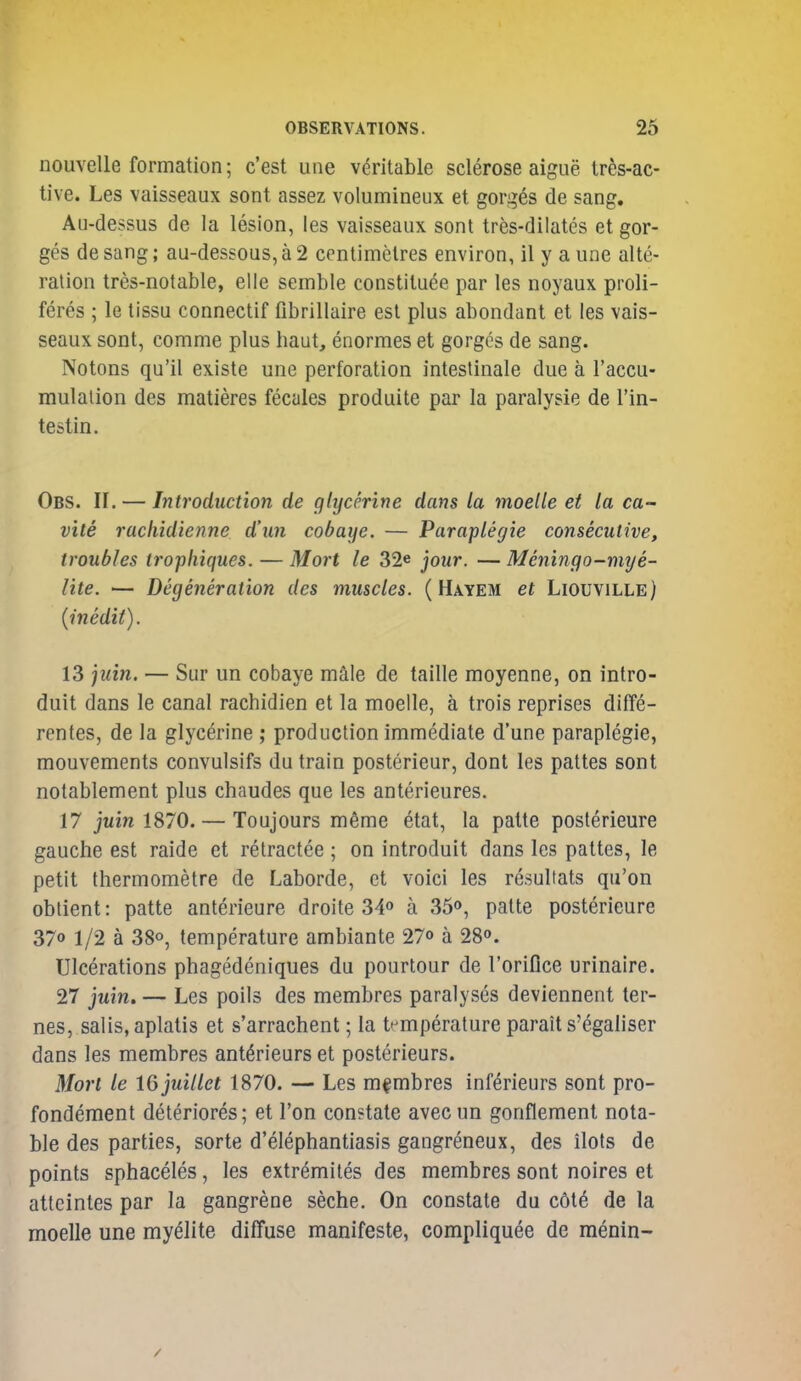 nouvelle formation; c'est une veritable sclerose aigne tres-ac- tive. Les vaisseaux sont assez volumineiix et gorges de sang. Au-dessus de la lesion, les vaisseaux sont tres-dilates et gor- ges desang; au-dessous,a 2 centimetres environ, il y a une alte- ration tres-notable, elle semble constituee par les noyaux proli- feres ; le tissu connectif fibrillaire est plus abondant et les vais- seaux sont, comme plus haut, enormes et gorges de sang. Notons qu'il existe une perforation intestinale due a I'accu- mulalion des matieres fecales produite par la paralysie de I'in- testin. Obs. 11. — Inh'oduction de glycerine dans la moelle et la ca- v'lle racliidienne d'un cobaije. — Paraplegic consecutive, troubles trophiques. — Mort le 32* jour. —Meningo-mye- lite. — Degeneration des muscles. ( Hayem et Liouville) {inedit). 13 ^uin. — Sur un cobaye male de taille moyenne, on intro- duit dans le canal rachidien et la moelle, a trois reprises diffe- rentes, de la glycerine ; production immediate d'une paraplegic, mouvements convulsifs du train posterieur, dont les pattes sont notablement plus chaudes que les anterieures. 17 ]uin 1870. — Toujours m6me etat, la patte posterieure gauche est raide ct retractee ; on introduit dans les pattes, le petit thermometre de Laborde, ct voici les resultats qu'on obtient: patte anterieure droite 34o a 35o, patte posterieure 370 1/2 a 38o, temperature ambiante 27° a 280. Ulcerations phagedeniques du pourtour de I'oriflce urinaire. 27 juin. — Les polls des membres paralyses deviennent ter- nes, salis, aplatis et s'arrachent; la t-^mperature parait s'egaliser dans les membres ant^rieurs et posterieurs. Mori le Wjuillet 1870. — Les membres inferieurs sont pro- fondement deteriores; et Ton constate avecun gonflement nota- ble des parties, sorte d'elephantiasis gangreneux, des ilots de points sphaceles, les extremites des membres sont noires et atteintes par la gangrene seche. On constate du c6t6 de la moelle une myelite diffuse manifeste, compliquee de menin-