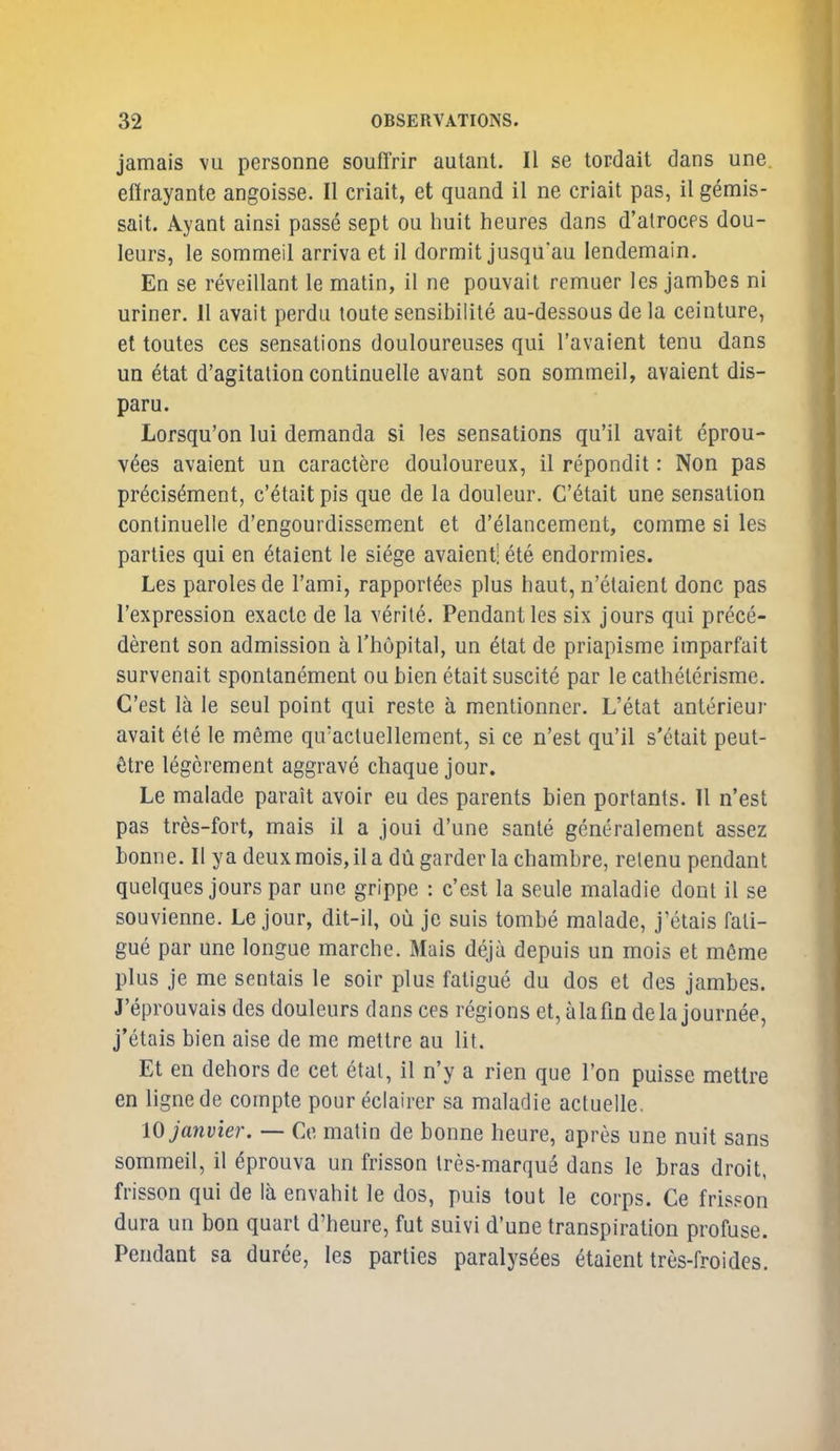 jamais vu personne souffrir autant. II se tordait dans une eflrayante angoisse. II criait, et quand il ne criait pas, il gemis- sait. Ayant ainsi passe sept ou huit heures dans d'atrocps dou- leurs, le sommeil arriva et il dormit jusqu'au lendemain. En se reveillant le matin, il ne pouvait remuer les jambes ni uriner. II avail perdu toute sensibilile au-dessoas de la ceinture, et toutes ces sensations douloureuses qui I'avaient tenu dans un etat d'agitation continuelle avant son sommeil, avaient dis- paru. Lorsqu'on lui demanda si les sensations qu'il avait eprou- v^es avaient un caractere douloureux, il repondit: Non pas pr^cisement, c'etaitpis que de la douleur. C'6tait une sensation continuelle d'engourdissement et d'elancement, comme si les parlies qui en 6taient le siege avaient! ete endormies. Les paroles de I'ami, rapport^es plus haut, n'elaienl done pas I'expression exacte de la verite. Pendant les six jours qui prece- derent son admission a I'hopital, un etat de priapisme imparfait survenait spontanement ou bien etait suscite par le cathelerisme. C'esl la le seul point qui reste a mentionner. L'etat anterieur avait ete le meme quacluellement, si ce n'est qu'il s'etait peut- titre legcrement aggrave cbaque jour. Le malade parait avoir eu des parents bien portants. 11 n'est pas tres-fort, mais il a joui d'une sanle generalement assez bonne. II ya deux mois, il a du garder la cbambre, relenu pendant quelques jours par une grippe : c'est la seule maladie dont il se souvienne. Le jour, dit-il, ou je suis tombe malade, j'etais fati- gue par une longue marche. Mais deja depuis un mois et m6me plus je me sentais le soir plus fatigue du dos et des jambes. J'eprouvais des douleurs dans ces regions et, alafm dela journee, j'etais bien aise de me metlre au lit. Et en dehors de cet etat, il n'y a rien que I'on puisse metlre en lignede compte pour eclairer sa maladie actuelle. 10 Janvier. — Ce matin de bonne heure, apres une nuit sans sommeil, il ^prouva un frisson Ires-marque dans le bras droit, frisson qui de la envahit le dos, puis tout le corps. Ce frisson dura un bon quart d'heure, fut suivi d'une transpiration profuse. Pendant sa duree, les parties paralysees etaient tres-froides.