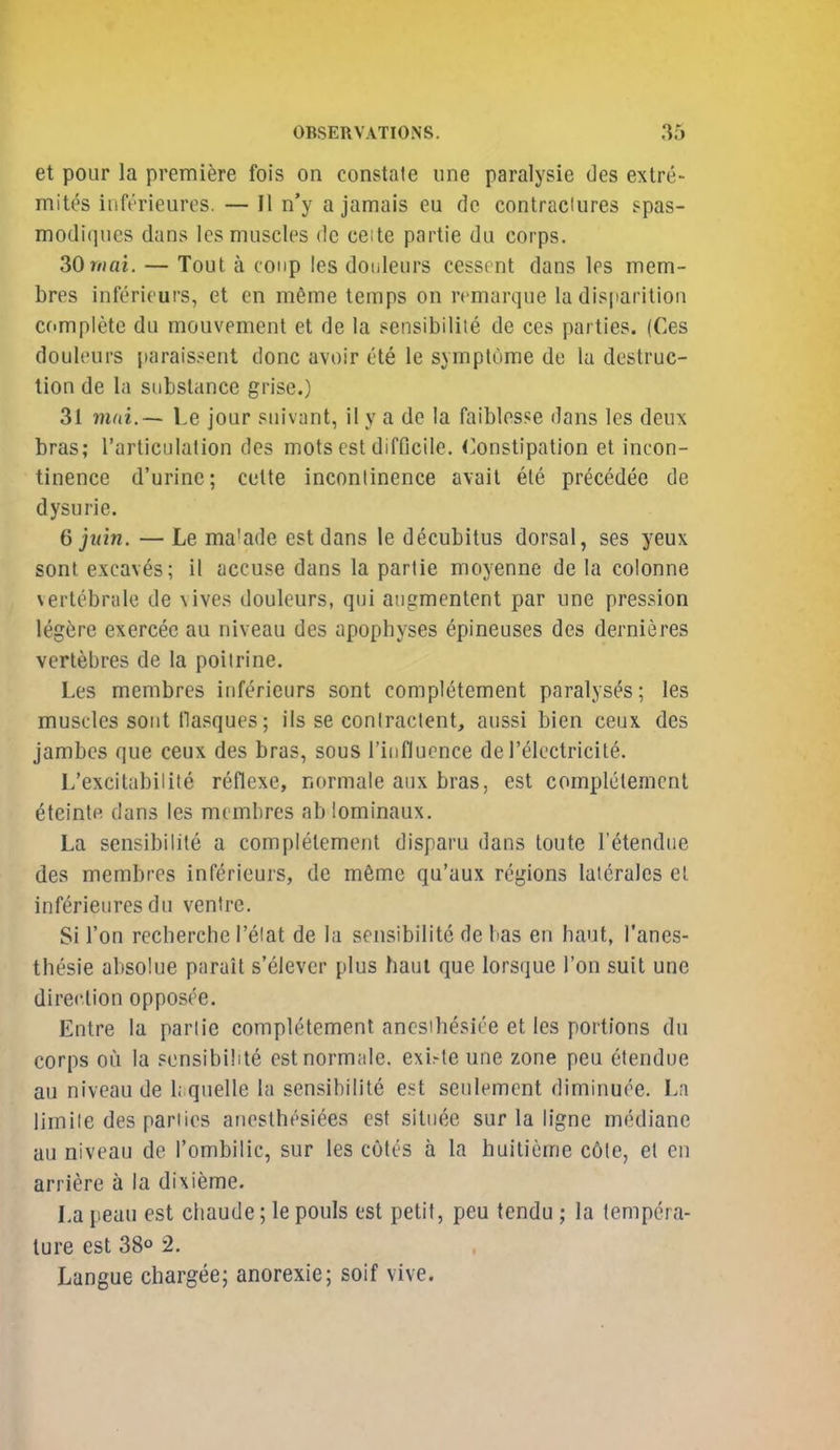 et pour la premiere fois on constate une paralysie des extre- mites iiift'rieurcs. — II n'y a jamais eu dc contradures spas- modiques dans Ics muscles de ceite partie du corps. ZOrnai. — Tout a coup les dotileurs cesscnt dans les mem- bres inferieurs, et en m6me temps on remarque la dis|iarition complete du mouvement et de la sensibiliie de ces parties. (Ces douleurs parais.^ent done avoir ete le symptume de la destruc- tion de la substance grise.) 31 mni.~ Le jour suivant, il y a de la faiblosse dans les deux bras; Tarticulalion des mots est difficile. Constipation et incon- tinence d'urinc; cette incontinence avait ele precedee de dysurie. 6 juin. — Le ma'ade est dans le decubitus dorsal, ses yeux sonl excaves; il accuse dans la partie moyenne de la colonne vertcbrale de vives douleurs, qui aiigmentent par une pression legere exercec au niveau des apophyses epineuses des dernieres vertebres de la poiirine. Les membres iiiferieurs sont completement paralyses; les muscles sont llasques; iis se conlractent, aussi bien ceux des jambcs que ceux des bras, sous rinfluence de Telcctricite. L'excitabilile reflexe, normaie aux bras, est completement ^teintp dans les membres ab lominaux. La sensibiiite a completement disparu dans loute I'etendiie des membres inferieurs, de m6me qu'aux regions laierales el inferieures du ventre. Si Ton recherche I'eiat de la sensibiiite de bas en haut, I'anes- thesie absolue parail s'elevcr plus haul que lorsque i'on suit une direction opposce. Entre la partie completement ancsihesice et les portions du corps oil la sensibiiite est normaie. exi^le une zone peu etendue au niveau de 1;.quelle la sensibiiite est seulement diminuce. La limile des parties anesthesi^es est situee sur la ligne mtkliane au niveau de I'ombilic, sur les cotes a la huitieme c6le, et en arriere a la dixieme. La peau est cliaude; le pouls est petit, peu tendu; la tempera- ture est 38«> 2. Langue chargee; anorexic; soif vive.