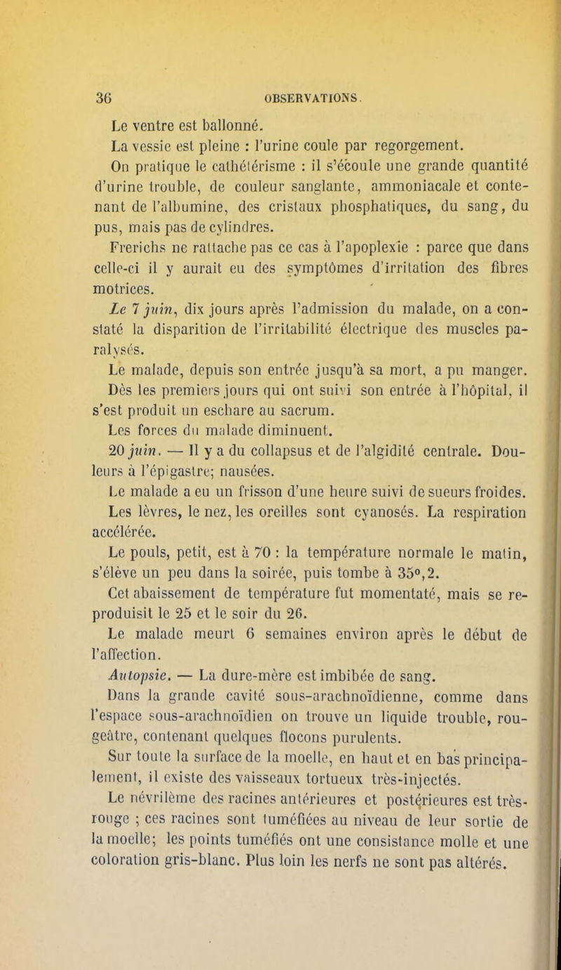 Le ventre est ballonne. La vessie est pleine : I'urine coule par regorgement. On pratique le cathelerisme : il s'ecoule une grande quantity d'urine trouble, de couleur sanglante, ammoniacale et conte- nant de Talbumine, des crislaux phosphaliques, du sang, du pus, mais pas de cylindres. Frericbs ne rat (ache pas ce cas a I'apoplexie : parce que dans celle-ci il y aurait eu des sympt6mes d'irritation des fibres motrices. Le 7 juin, dix jours apres I'admission du malade, on a con- state la disparilion de I'irritabilite electrique des muscles pa- ralyses. Le malade, depuis son entree jusqu'a sa mort, a pn manger. Des les premiers jours qui ont suivi son entree a rbopilal, il s'est produit un escbare au sacrum. Les forces du malade diminuent. 20 juin. — II y a du collapsus et de I'algidile cenlrale. Dou- leurs a I'epigastre; nausees. Le malade aeu un frisson d'une heure suivi de sueurs froides. Les levres, le nez, les oreilles sont cyanoses. La respiration acceleree. Le pouls, petit, est a 70 : la temperature normale le matin, s'eleve un peu dans la soiree, puis tombe a 35<»,2. Get abaissement de temperature fut momentate, mais se re- produisit le 25 et le soir du 26. Le malade meurl 6 semaines environ apres le debut de raffection. Autopsie, — La dure-mere estimbibee de sang. Dans la grande cavite sous-arachnoidienne, comme dans I'espace sous-arachnoidien on trouve un liquide trouble, rou- geatre, contenanl quelques flocons purulents. Sur toute la surface de la moelle, en haul et en basprincipa- lenient, il existe des vaisseaux tortueux tres-injectes. Le nevrileme des racines anlerieures et post^rieures est tres- rouge ; ces racines sont lumefiees au niveau de leur sortie de la moelle; les points tumefies ont une consislance molle et une coloration gris-blanc. Plus loin les nerfs ne sont pas alteres.