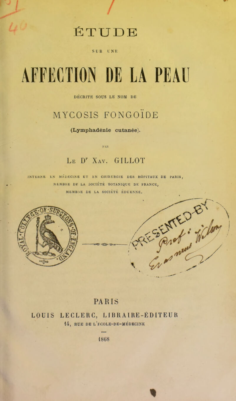 / ETUDE SDK I. N K AFFECTION DE LA PEAU DECRITE SOUS LE NOM DE MYCOSIS FONGOIDE (Lymphadeuie cutanee). PAH Le D Xav. GILLOT INTEJUNE LN MKDKCINE ET tN CllIEURGIE DES HOPITAUX DE PARIS, MtWBltE DF LA aOClETE BOTANIQUE DK FRANCE, MEMBHE DE LA SOCIETE EDUENNE. PARIS LOUIS LECLERC, LIBRAIRE-EDITEUH 14, ROE DE l'fCOLE-DE-MEDECINE 1868