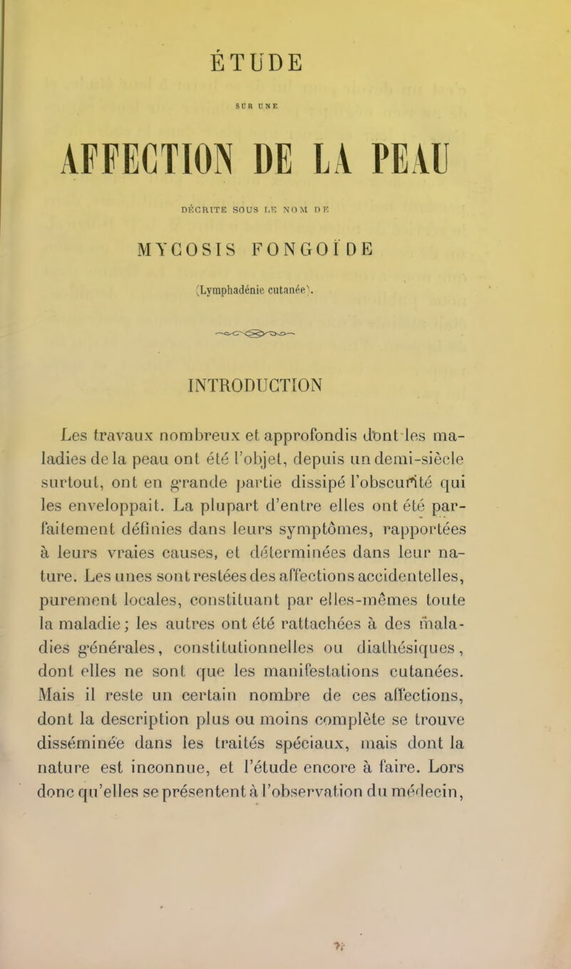 ETUDE sen UNE AFFECTION DE LA PEAU DKGRtTE SOUS r,K NOM D V. MYCOSIS FONGOiDE (^Lymphadenie cutan6ft\ INTRODUCTION Les travaux nombreux et approfondis dont les ma- ladies dela peau ont ete I'objet, depuis undemi-siecle sLirtout, ont en g'rande partie dissipe I'obscurtte qui les enveloppait. La plupart d'entre elles ont ete par- faitement definies dans leurs symptonies, rapportees a leurs vraies causes, et determinees dans leur na- ture. Les unes sontrestees des ariections accidentelles, purement locales, constituant par elles-memes toute la maladie; les autres ont 616 rattachees a des mala- dies g-enerales, constitutionnelles ou diatliesiques, dont elles ne sont que les manifestations cutanees. Mais il reste un certain nombre de ces afl'ections, dont la description plus ou moins complete se trouve disseminee dans les traites speciaux, mais dont la nature est ineonnue, et I'etude encore a faire. Lors done qu'elles sepresententa I'observation du medecin,