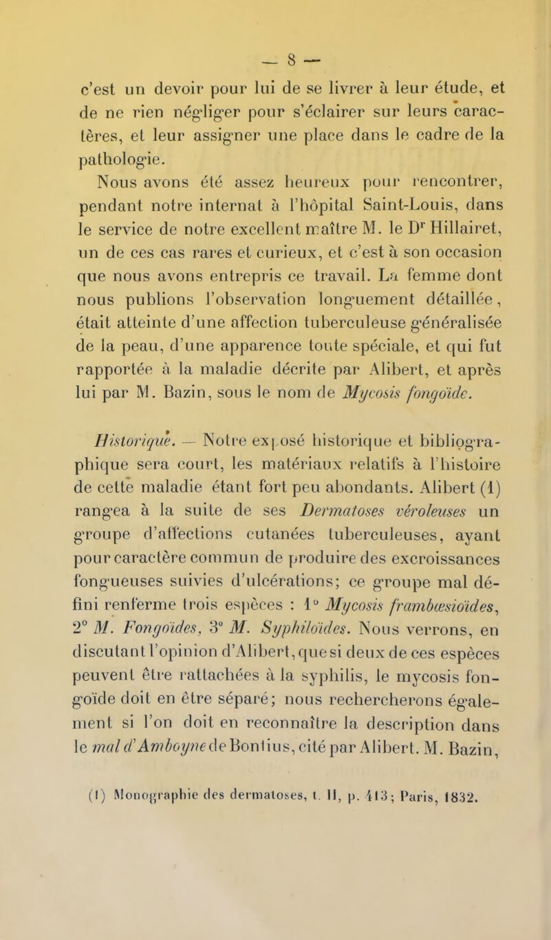 c'est un devoir pour lui de se livrer a leur etude, et de ne rien neg'lig'er pour s'^clairer sur leurs carac- teres, et leur assig-ner une place dans le cadre de la pathologie. Nous avons ele assez heureux pour rencontrer, pendant notre internat a I'hopital Saint-Louis, dans le service de notre excellent iraitre M. le D' Hillairet, un de ces cas rares et curieux, et c'est a son occasion que nous avons entrepris ce travail. La femme dont nous publions I'observation longaiement detaillee, etait atteinte d'une affection tuberculeuse g^eneralisee de la peau, d'une apparence toute speciale, et qui fut rapportee a la maladie decrite par Alibert, et apres lui par M. Bazin, sous le nom de Mycosis fongdidc. H?storique. — Notre ex|.ose bistorique et biblipg-ra- pbique sera court, les materiaux relatifs a I'bistoire de cette maladie etant fort pen abondants. Alibert (1) rang-ea a la suite de ses Dermatoses veroleuses un gTOupe d'affections cutanees tuberculeuses, ayant pour caractere commun de produiredes excroissances fong-ueuses suivies d'ulcerations; ce g-roupe mal de- fini renferme Irois especes : 1 Mycosis framhmsidides^ 2^* M. Fongdides, 3° M. Syphildides, Nous verrons, en discutantl'opinion d'Alibert,quesi deux de ces especes peuvent etre rattachees a la sypbilis, le mycosis fon- g-oide doit en etre separe; nous rechercherons eg-ale- ment si Ton doit en reconnailre la description dans le /7?w/f/'Aw^6?/??<?deBon1ius, cite par Alibert. iM. Bazin, (I) Monogiaphie des dermatoses, t. II, p. ii;3; Paris, 1832.