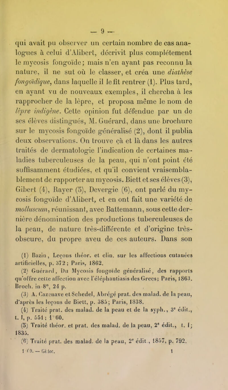 qui avail pu observer un eertain nombre de cas ana- logies a celui d'Alibert, decrivit plus completement le mycosis fong'oide; mais n'en ayant pas reconnu la nature, il ne sut ou le classer, et crea une diathese fongdidique, dans laquelle il lefit renlrer (1). Plus lard, en ayant vu de nouveaux exemples, il chercha a les rapprocher de la lepre, et proposa meme le nom de Icpre indigene. Cette opinion fut defendue par un de ses eleves disling-ues, M. Guerard, dans une brochure sur le mycosis fong'o'ide g-eneralise (2), dont il publia deux observations. On trouve Qa et la dans les autres traites de dermatolog'ie I'indication de certaines ma- ladies tuberculeuses de la peau, qui n'ont point ete suffisamment etudiees, et qu'il convient vraisembla- blement de rapporter au mycosis. Biett etses eleves (3), Gibert (4), Rayer (5), Dcverg'ie (6), ont parte du my- cosis fong-oide d'Alibert, et en ont fait une variete de molluscum^ reunissant, avec Battemann, sous cette der- niere denomination des productions tuberculeuses de la peau, de nature tres-differcnte et d'orig-ine trcs- obscure, du propre aveu de ces auteurs. Dans son (1) Bazln , Lccons iheor. et din. sur les affeclions ciUanees artifioielles, p. 372; Paris, 1862. (2) Guerard, t)ti Mycosis fouj^oKle {i;eneralise, des rapporls qu'olfre celte affeciion avec Telepliantiasis des GreCs; Paris, 1863. Broch. ill 8, 21 p. (3j A. Cazi^uave etSchedel, Abrejje prat, des nialad. de la peaii, d'apres les lecons de Biett, p. 38j; Paris, 1838. (4j Trailc prat, des malad. de la peau et de la sy|)h., 3* edil., t. I, p. uSl; 1 (50. (o) Traite Hieor. et prat, des malad. de la |)eau, 2 edit., [. 1; 1835. (6; Traite prat, des naalad. de la peau, 2* edit , 1857, p. 792. 1 CO. - Gi loi. 1