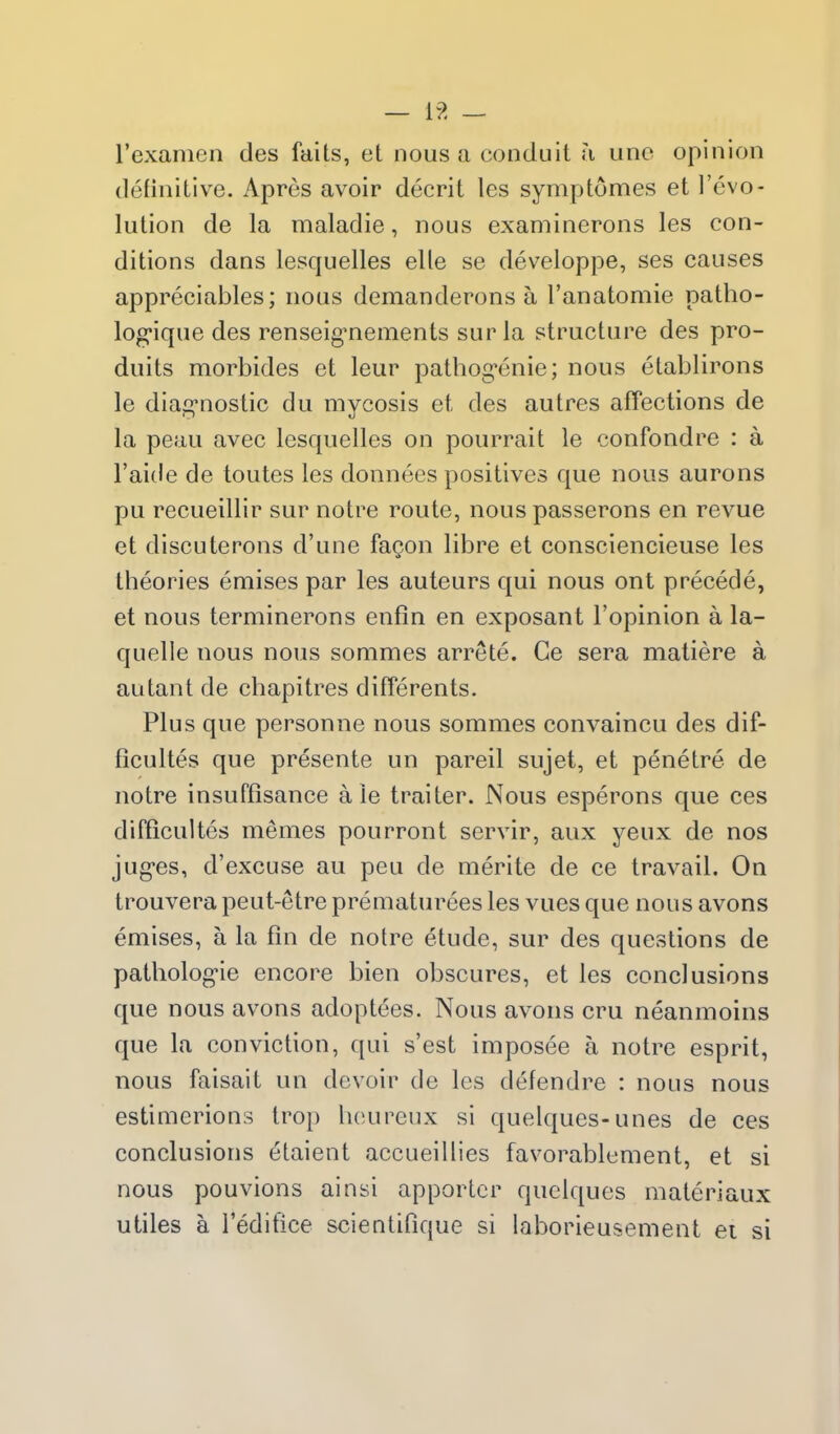 — [?. — I'examen des fails, et nous a conduit \\ uno opinion definitive. Apres avoir decrit les symptomes et I'evo- lution de la maladie, nous examinerons les con- ditions dans lesquelles elle se developpe, ses causes appreciables; nous demanderons a I'anatomie patho- logique des renseig-nements sur la structure des pro- duits morbides et leur pathog^enie; nous elablirons le diag^nostic du mycosis et des autres affections de la peau avec lesquelles on pourrait le confondre : a I'aide de toutes les donnees positives que nous aurons pu recueillir sur notre route, nous passerons en revue et discuterons d'une fagon libre et consciencieuse les theories emises par les auteurs qui nous ont precede, et nous terminerons enfin en exposant I'opinion a la- quelle nous nous sommes arrete. Ge sera matiere a autant de chapitres differents. Plus que personne nous sommes convaincu des dif- ficultes que presente un pareil sujet, et penetre de notre insuffisance ale traiter. Nous esperons que ces difficultes memes pourront servir, aux yeux de nos jug-es, d'excuse au peu de merite de ce travail. On trouvera peut-etre prematurees les vues que nous avons emises, a la fin de notre etude, sur des questions de patholog-ie encore bien obscures, et les conclusions que nous avons adoptees. Nous avons cru neanmoins que la conviction, qui s'est imposee a notre esprit, nous faisait un devoir de les defendre : nous nous estimerions trop boureux si quelques-unes de ces conclusions 6taient accueillies favorablement, et si nous pouvions ainsi apportcr quelques materiaux utiles a Teditice scientifique si laborieusement ei si