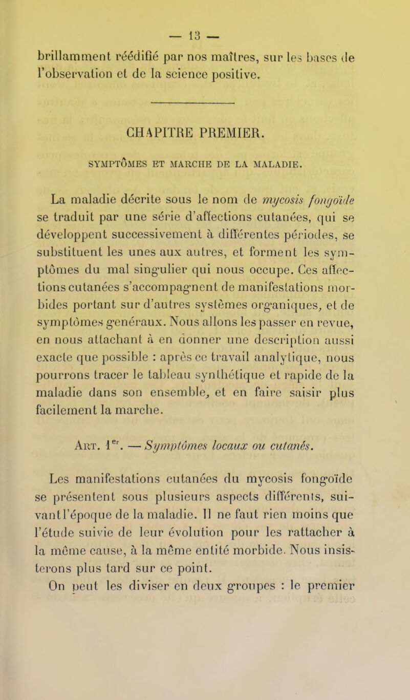 brillamment reedifie par nos maitres, siir les bases de robservation et de la science positive. GHAPITRE PREMIER. SYMPTOMES ET MARCHE DE LA MALADIE. La maladie decrite sous le noni de mycosis fongoide se traduit par une s^rie d'affections cutanees, qui se developpent successiv^ement a differentes periodes, se substituent les unes aux autres, et forment les sym- ptomes du mal sing-ulier qui nous occupe. Ces affec- tions cutanees s'accompag-nent de manifestations mor- bides portant sur d'autres systemes org^aniques, et de symptdmes g-eneraux. Nous allons les passer en revue, en nous attacbant a en donner une description aussi exacte que possible : apres co travail analytique, nous pourrons tracer le tableau synthetique et rapide de la maladie dans son ensemble^ et en faire saisir plus facilement la marcbe. Art. 1^'. —S>ym]Jt6mes locaux ou cutanh. Les manifestations cutanees du mycosis fong-oide se presentent sous plusieurs aspects difTerents, sui- vantl'epoque de la maladie. 11 ne faut rien moins que I'etude suivie de leur evolution pour les rattacher a la meme cause, a la meme en lite morbide. Nous insis- terons plus tard sur ce point. On pent les diviser en deux g-ronpes : le premier