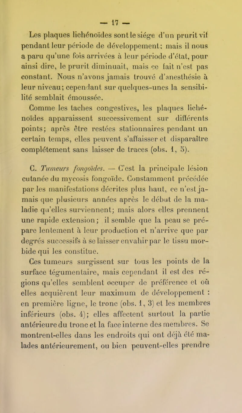 Les plaques lichenoides sontlesieg'e d'lin pruritvif pendant leur periode de d^veloppement: mais il nous a paru qu'une fois arrivees a leur periode d'etat, pour ainsi dire, le prurit diminuait, mais cc fait n'est pas constant. Nous n'avons jamais trouve d'anesthesie a leur niveau; cependant sur quelques-unes la sensibi- lite semblait dmoussee. Comme les taches cong'estives, les plaques liche- noides apparaissent successivement sur differents points; apres etre restees stationnaires pendant un certain temps, elles peuvent s'affaisser et disparaitre compietement sans laisser de traces (oIjs. 1, 5). G. Tumeurs fongo'idcs. — G'est la principale lesion cutanee du mycosis fong'oide. Gonstamment precedee paries manifestations decrites plus haul, ce n'est ja- mais que plusieurs annees apres le debut de la ma- ladie qu'elles surviennent; mais alors elles prennent une rapide extension; il semble que la pcau se pre- pare lentement a leur production et n'arrive que par deg'res successifs a se laisser envahir par le tissu mor- bide qui les constltue. Ces tumeurs surg*issent sur tous les points de la surface teg'umentaire, mais cependant il est des re- gions qu'elles semblent occuper de preference et oi^i elles acquierent leur maximum de developpement : en premiere lig-ne, le tronc (obs. 1, 3) et les membres inferieurs (obs. 4); elles affectent surtout la partie anterieuredu tronc et la face interne des membres. Se montrent-elles dans les endroits qui ont deja ete ma- lades anterieurement, ou bien peuvent-elles prendre