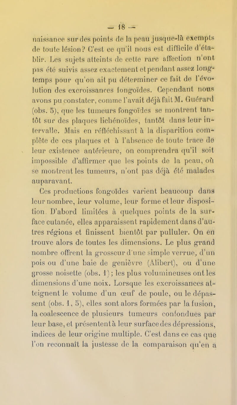 naissance surdes points de la peau jusque-la exempts de toute lesion? G'est ce qa'il nous est difficile d'ela- blir. Les siijets atteints de cette rare affection n'ont pas ete suivis assez exactement etpendant assez long- temps pour qu'on ait pu determiner ce fait de revo*- lution des excroissanres long-oides. Gependant nous avons puconstater, comrne I'avait d^jafaitM. Gu6rard (obs. 5), que les tunieurs fong*oides se niontrent tan- tot sur des plaques lichenoides, lant6t dans leur in-^ tervalle. Mais en reflechissant a la disparition com- plete de ces plaques et a I'absence de toute trace de V leur existence ant6rieure, on comprendra qu'il soil impossible d'affirmer que les points de la peau, ou se montrentles tumeurs, n'ont pas deja ^te malades auparavant. Ges productions fong'o'ides varient beaucoup dans leurnombre, leur volume, leur forme etleur disposi- tion. D'abord limit^es a quelques points de la sur- face cutanee, elles apparaissent rapidementdans d'au- ires r^g'ions et finissent bientot par pulluler. On eri trouve alors de toutes les dimensions. Le plus g'rand nombre offrent la g^rosseur d une simple verrue^ d'un pois ou d'une baie de g'enievre (Alibert), ou d'une grosse noisette (obs. i); les plus volumineuses out les dimensions d'une noix. Lorsque les excroissances at- teignent le volume d'un oeuf de poule, ou le depas- sent (obs. 1, 5), elles sont alors forniees par la fusion, la coalescence de plusieurs tumeurs confondues par leur base, et presententa leur surface des depressions, indices de leur orig-ine multiple. G'est dans ce cas que Ton reconnait la justesse de la comparaison qu'en a