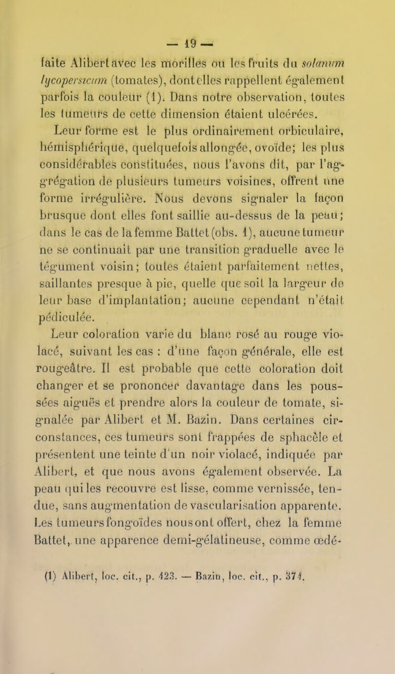 (aite Alibertavec les morilles ou Ics fruits da solannm hjcopersicinn (tomates), clontclles rappellent eg^alement parfois la couleur (I). Dans notre observation, toutes les tumeurs de cette dimension etaient ulcerees. Leur forme est le plus ordinairement orbiculaire, liemispherique, quelquefois allong'^e, ovoTde; les plus considerables constituees, nous I'avons dit, par I'ag*- gT^g-ation de plusieurs tumeurs voisines, offrent une forme irrc^g-uliere. Nous devons sig-naler la fagon brusque dont elles font saillie au-dessus de la peau; dans le cas delafemme Battet(obs. 1), aucunetumeur ne se continuait par une transition g'raduelle avec le teg^ument voisin; toutes etaient parfaitement nettes, saillantes presque h pic, quelle que soit la larg*eur de leur base d'implantation; aucune cependant n'etait pediculee. Leur coloration varie du blanc ros6 au roug'e vio- lac6, suivant les cas : d'une fagon g'enerale, elle est roug-e^tre. II est probable que cette coloration doit chang-er et se prononcer davantag*e dans les pous- sees aiguies et prendre alors la couleur de tomate, si- g*nalee par Alibert et M. Bazin. Dans certaines cir- constances, ces tumeurs sont frappees de sphacele et presentent une teinte d un noir violace, indiquee par Alibert, et que nous avons eg-alemcnt observee. La peau qui les recouvre est lisse, comme vernissee, ten - due, sans aug'mentation de vascularisation apparento. Les tumeursfong^oides nousont offert, chez la femme Battel, une apparence demi-g-elatineuse, comme oed^- (1) Alibert, loc. cil., p. 423. — Bazi n, loc. clt., p. 37f.
