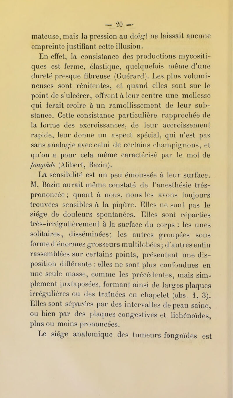 mateuse, mais la pression au doig-t ne laissait aiicune empreinte justifiant celte illusion. En effet, la consislance des productions mycositi- ques est ferme, elaslique, quelquefois meme d'une durete presque fibreuse (Guerard). Les plus velumi- neuses sont renitentes, et quand elles sont sur le point de s'ulcerer, offrent a leur centre une mollesse qui ferait croire a un ramollissement de leur sub- stance. Gette consistance particuliere rapprocbee de la forme des excroissances, de leur accroissement rapicle, leur donne un aspect special, qui n'est pas sans analog*ie avec celui de cerlains cbampig'nons, et qu'on a pour cela meme caracterise par le mot de fongo'ide (Alibert, Bazin). La sensibilite est un peu emoussee a leur surface. M. Bazin aurait meme constate de ranesth(=sie tres- prononcee; quant a nous, nous les avons toujours trouvees sensibles a la piqure. Elles ne sont pas le sieg'e de douleurs spontanees. Elles sont reparties tres-irregulierement a la surface du corps : les unes solitaires, disseminees; les autres g-roupees sous forme d'enormes gTosseurs multilobees; d'autres enfin rassemblees sur certains points, presentent une dis- position difterente : elles ne sont plus confondues en une seule masse, comme les precedentes, mais sim- plement juxtaposees, formant ainsi de larg-es plaques irregulieres ou des trainees en chapelet (obs. 1, 3). Elles sont separees par des intervalles depeau saine, ou bien par des plaques cong-estives et lichenoides, plus ou moins prononcees. Le sieg'e anatomique des tumeurs fong-oides est