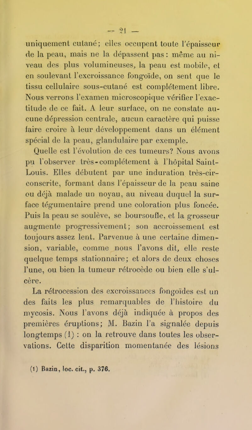 51 — uniquement cutane; elles occiipent toute Tcpaisseur de la peau, mais ne la depassent pas: meme au ni- veau des plus volumineuses, la peau est mobile, et en soulevanl I'excroissance fong*oide, on sent que le tissu cellulaire sous-cutane est completement libre. Nous verrons I'examen microscopique verifier I'exac- tilude de ce fait. A leur surface, on ne constate au- cune depression centrale, aucun caractere qui puisse faire croire a leur developpenient dans un element special de la peau, g^landulaire par exemple. Quelle est revolution de ces tumeurs? Nous avons pu I'observer tres-completement a I'hdpital Saint- Louis. Elles debutent par une induration tres-cir- conscrite, formant dans I'epaisseur de la peau saine ou deja malade un noyau, au niveau duquel la sur- face teg'umentaire prend une coloration plus foncee. Puis la peau se souleve, se boursoufle, et la g*rosseur aug*mente progTCssivement; son accroissement est toujours assez lent. Parvenue a une certaine dimen- sion, variable, comme nous I'avons dit, elle reste quelque temps stationnaire; et alors de deux choses I'une, ou bien la tumeur retrocede ou bien elle s'ul- cere. La retrocession des excroissances fongoides est un des faits les plus remarquables de I'histoire du mycosis. Nous I'avons deja indiquee a propos des premieres Eruptions; M. Bazin I'a sig-nalee depuis long'temps (1) : on la retrouve dans toutes les obser- vations. Cette disparition momentanee des lesions (1) Bazin, loc. cit., p. 376.