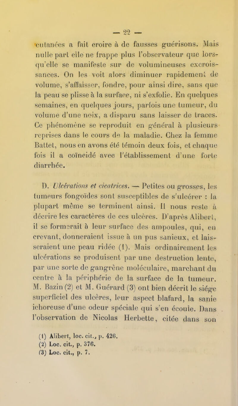 cutaiiees a fait croire a de fausses g-uerisons. Mais nulle part elle ne frappe plus I'observateur que lors- qu'elle se manifeste sur de volumineuses excrois- sances. On les voit alors diminuer rapidement de volume, s'affaisser, fondre, pour ainsi dire, sans que la peau se plisse a la surface, ni s'exfolie. En quelques semaines, en quelques jours, parfois une tuuieur, du volume d'une noix, adisparu sans laisser de traces. Ce phenomene se reproduit en g^dneral a plusieurs reprises dans le cours de la maladie. Chez la femme Battet, nous en avons ete temoin deux fois, et chaque fois il a coincide avec I'etablissement d'une forte diarrh^e. D. Ulcerations et cicatrices. — Petites ou gn^osses, les tumeurs fong'oj'des sont susceptibles de s'ulcerer : la plupart meme se terminent ainsi. 11 nous reste a decrire les caracteres de ces ulceres. D'apres Aliberl, il se formsrait a leur surface des ampoules, qui, en crevant, donneraient issue a un pus sanieux, et lais- seraient une peau ridee (1). Mais ordinairement les ulcerations se produisent par une destruction lente, par une sorte de g^ang'rene moleculaire, marcbant du centre a la peripherie de la surface de la tumeur. M. Bazin (2) et M. Guerard (3) ont bien decrit le si6g>e superPiciel des ulceres, leur aspect blafard, la sanie icboreuse d'une odeur speciale qui s'en ecoule. Dans I'observation de Nicolas Herbette, citee dans son (1) Alibert, loc. cit., ]). 426. (2) Loc. cit., p. 370. ^3) Loc. clt., p. 7.