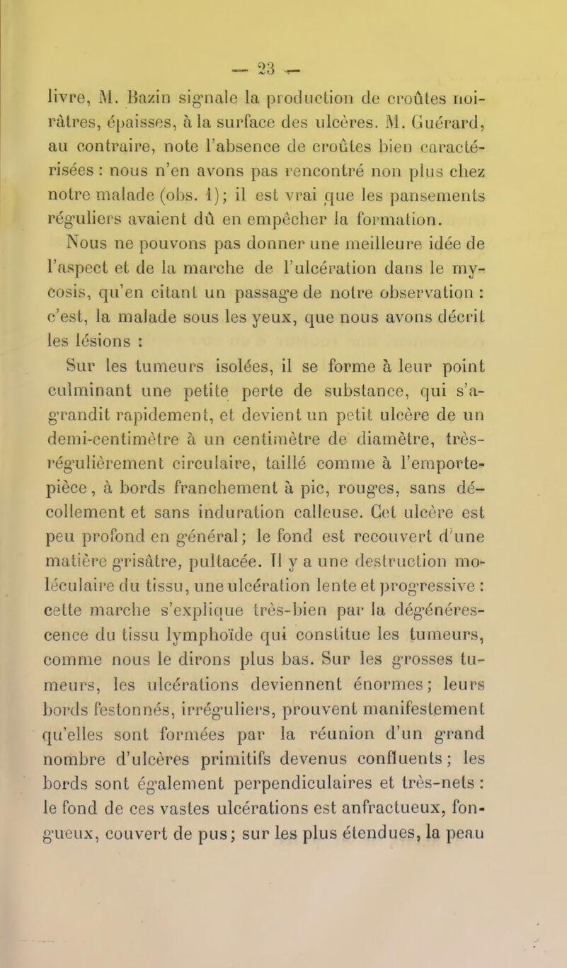 livre, M. Bazin signiale la piocliicLioii de oroutes noi- ratres, epaisses, a la surface des iilceres. M. Guorard, au contraire, note I'absence de oroutes bien caracte- risees : nous n'en avons pas rencontre non plus chez notre malade (obs. 1); il est vrai que les pansements reg-uliers avaient du en empecber la formation. Nous ne pouvons pas donner une ineilleure idee de I'aspect et de la marcbe de 1'ulceration dans le my- cosis, qu'en citant un passag-e de notre observation : c'est, la malade sous les yeux, que nous avons decnt les lesions : Sur les tumeurs Isoldes, il se forme a leur point culminant une petite perte de substance, qui s'a- g'randit rapidemcnt, et devient un petit ulcere de un demi-centimetre a un centimetre de diametre, tres- reg'ulierement circulaire, taille comme a I'emporte- piece, a bords francbement a pic, roug^es, sans de- collement et sans induration calleuse. Get ulcere est peu profond en g-eneral; le fond est reconvert d'une matiere gn^isatre, pultacee. TI y a une destruction mo- leculaire du tissu, une ulceration lente et progTCssive : cette marcbe s'explique tres-bien par la deg'^neres- cence du tissu lympboide qui constitue les tumeurs, comme nous le dirons plus bas. Sur les grosses tu- meurs, les ulcerations deviennent enormes; leurs bords festonnes, irreg-uliers, prouvent manifestement qu'elles sont formees par la reunion d'un g-rand nombre d'ulceres primitifs devenus confluents; les bords sont eg^alement perpendiculaires et tres-nets : le fond de ces vastes ulcerations est anfractueux, fon- g'ueux, convert de pus; sur les plus etendues, la peau