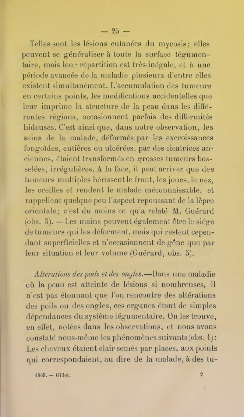 — 55 — Telles sont les lesions ciUanees du mycosis; elles peuvent se g^eneraliser a loute la surface leg'umen- taire, mais leup repartition est tres-in6g*ale, et a une periode avancee de la maladie plusieiirs d'entre elles existent simultaneinent. L'accumulalion des tunieurs en certains points, les modifications accidentelles que leur imprinie \n. structure de la peau dans les diffe- renles reg*ions, occasionnent parfois des difformites hideuses. G'est ainsi que, dans notre observation, les seins de la malade, deformes par les excroissances fong-oides, entieres ou ulcerees, par des cicatrices an- ciennes, etaient transformes en g-rosses tumeurs bos- selees, irreg^ulieres. A la face, il pent arriver que des tunieurs multiples herissentle front, les joues, le nez, les oreilles et rendent le malade meconnaissable, et rappellent quelque peu I'aspect repoussant de la l^pre orientale; c'est du moins ce qu'a relate M. Guerard (obs. 5). — Les mains peuvent eg*alement etre le sieg-e de tumeurs qui les deforment, mais qui restent cepen- dant superficielles et n'occasionnent de gSne que par leur situation etleur volume (Guerard, obs. 5). Alterations des polls et des onyles.—Dans une maladie oil la peau est atteinte de lesions si nombreuses, il n'est pas etonnant que Ton rencontre des alterations des poils ou des ong-Ies, ces org-anes etant de simples dependances du systeme teg-umentaire. On les trouve, en effet, notees dans les observations, et nous avons constate nous-meme les phenomenes suivants(obs. Ij: Les cbeveux etaient clair semes par places, aux points qui correspondaient, au dire de la malade, a des tu- 1869. - Gillot. 2