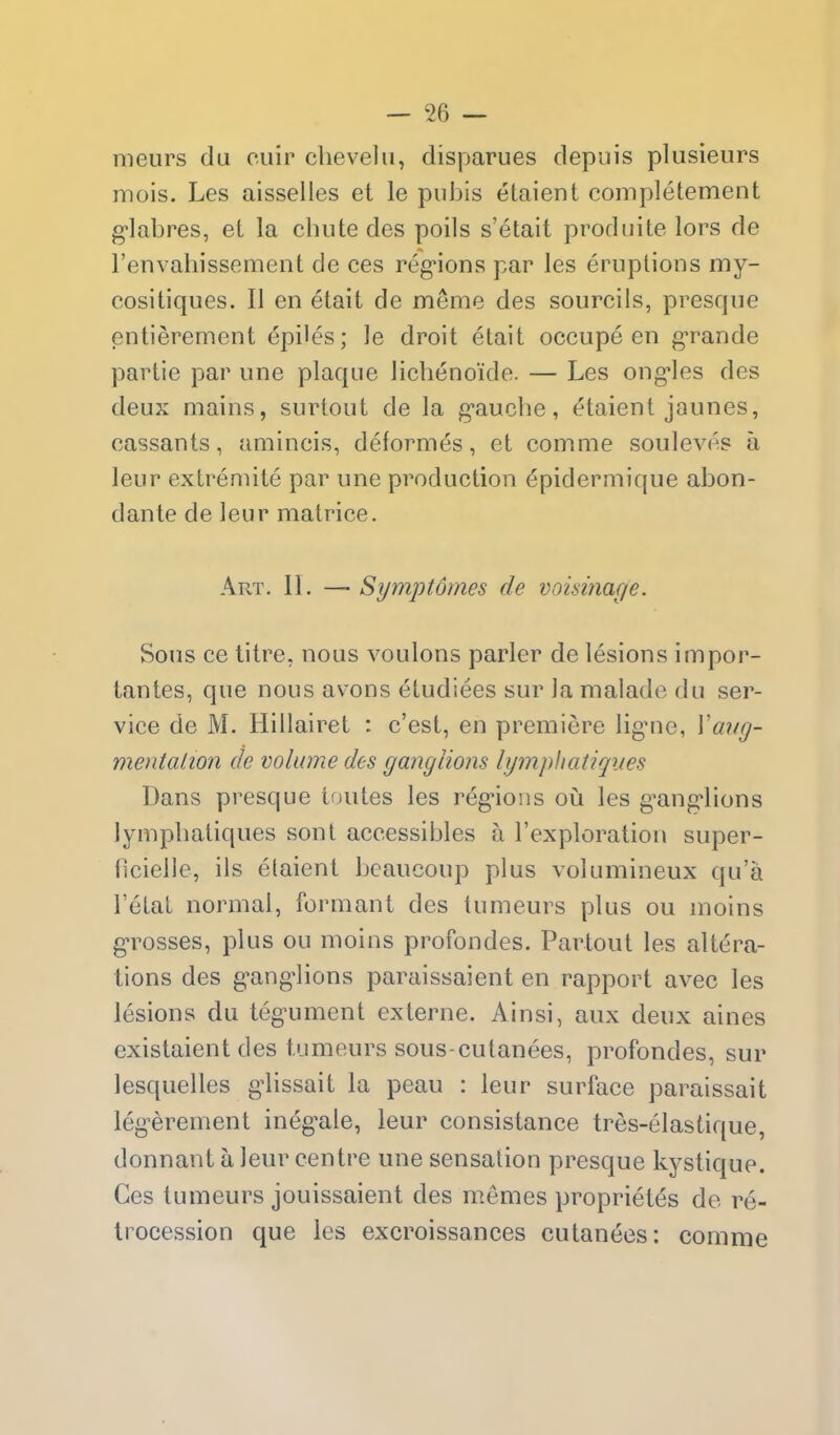 meurs du cuir chevelu, disparues depuis plusieurs mois. Les aisselles et le pubis etaient completement g-labres, et la chute des poils s'etait produite lors de Fenvahissement de ces regions par les eruptions my- cositiques. II en etait de meme des sourcils, presque entierement epiles; le droit etait occupe en g-rande partie par une plaque lichenoide. — Les ong^les des deux mains, surtout de la gauche, etaient jaunes, cassants, amincis, deformes, et comme souleves a leur extremite par une production epidermique abon- dante de leur matrice. Art. II. — Symptomes de voisinage. Sous ce litre, nous voulons parler de lesions impor- iantes, que nous as-ons etudiees sur la malade du ser- vice de M. Hillairet : c'est, en premiere ligne, Vaug- mentalion de volume des ganglions Igmphatiques Dans presque toutes les regions oij. les ganglions lymphatiques sont aceessibles a I'exploration super- hcielle, ils etaient beaucoup plus volumineux qu'a I'etat normal, formant des tumeurs plus ou moins grosses, plus ou moins profondes. Partout les altera- tions des ganglions paraissaient en rapport avec les lesions du tegument externe. Ainsi, aux deux aines existaient des tumeurs sous-cutanees, profondes, sur lesquelles glissait la peau : leur surface paraissait legerement inegale, leur consistance tres-elastique, donnant a leur centre une sensation presque kystique. Ces tumeurs jouissaient des m.emes proprietes de re- trocession que les excroissances cutanees: comnie