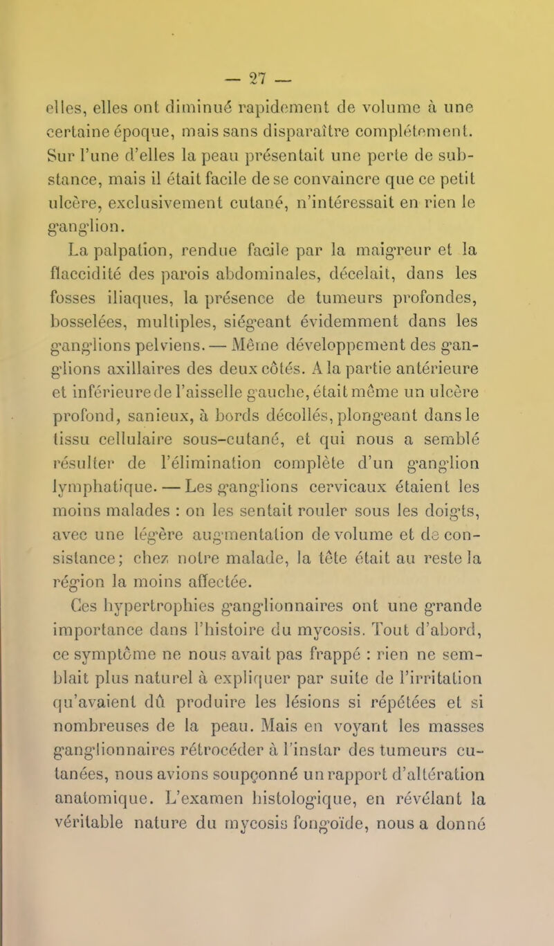 elles, elles ont diininu^ rapidcment de volume a une certaine epoqiie, maissans disparaitre compleloment. Sur I'une d'elles la peau presentait une pcrle de sulo- stance, mais il etait facile dese convaincre que ce petit ulcere, exclusivement cutane, n'interessait en rien le g'ang^ion. La palpation, rendue facile par la maig'reur et la flaccidite des parois abdominales, decelait, dans les fosses iliaques, la presence de tumeurs profondes, bosselees, multiples, sieg^eant evidemment dans les g-ang'lions pelviens. — Meine developpement des g'an- g-lions axillaires des deux cotes. Ala partie anterieure et inferieurede Taisselle gauche, etait meme un ulcere profond, sanieux, a bords decolles, plong^eant dansle tissu cellulaire sous-cutane, et qui nous a semble resulter de I'elimination complete d'un g'ang^lion lymphatique. — Les f^ang^lions cervicaux etaient les moins malades : on les sentait router sous les doig-ts, avec une leg^ere aug mentation de volume et de con- sislance; chez notre malade, la tete etait au reste la r^g-ion la moins affectee. Ces hypertrophies g'ang'lionnaires ont une gTande importance dans I'histoire du mycosis. Tout d'abord, ce symptome ne nous avait pas frappe : rien ne sem- blait plus naturel a expliquer par suite de Firritation qu'avaient du produire les lesions si repdtees et si nombreuses de la peau. Mais en voyant les masses g'angMionnaires retroceder a I'instar des tumeurs cu~ tanees, nous avions soupQonn(5 un rapport d'alteration anatomique. L'examen histolog'ique, en revelant la veritable nature du mycosis fong'oide, nous a donno