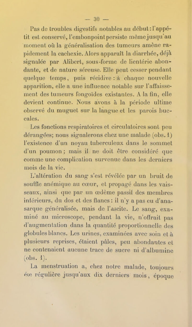 Pas de troubles dig-estifs notables an d^but: I'appe- tit est conserve, Tembonpointpersiste memejusqu'au moment ou la generalisation des tumours amene ra- pidement la cachexie. Alors apparait la diarrh^e, deja sig*nalee par Alibert, sous-forme de lienterie abon- dante, et de nature sereuse. EUe pent cesser pendant quelque temps, puis recidive : a chaque nouvelle apparition, elle a une influence notable sur I'aff'aisse- ment des tumours fong-oides existantes. A la fin, elle devient continue. Nous avons a la periode ultime observe du mug-uet sur la lang^ue et les parois buc- cales. Les fonctions respiratoires et circulatolres sont peu derang-ees; nous sig-nalerons cliez une malade (obs. 1) I'existence d'un noyau tuberculeux dans le somniet d'un poumon ; mais il ne doit etre considere que comme une complication survenue dans les derniers mois de la vie. Ualteration du sang' s'est revelee par un bruit de souffle anemique au cceur, et propag^e dans les vais- seaux, ainsi que par un cedeme passif des membres inferieurs, du dos et des flancs: il n'y a pas eu d'ana- sarque g'encralisee, mais de I'ascite. Le sang*, exa- mine au microscope, pendant la vie, n'offrait pas d'aug-mentation dans la quantite proportionnelle des g-lobulesblancs. Les urines, examinees avec soin eta plusieurs reprises, etaient pales, peu abondantes et ne contenaient aucune trace de sucre ni d'albumine (obs. 1). La menstruation a, chez notre malade, toujours ete regniliere jusqu'aux dix derniers mois, epoque *