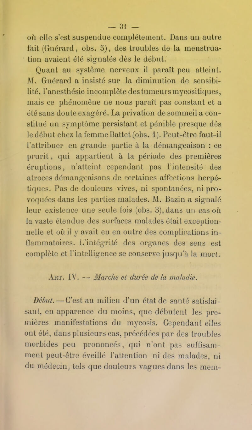 ou elle s'est suspendue completeinent. Dans un autre fait (Guerard, obs. 5), des troubles de la menstrua- tion avaient ete sig*nales des le debut. Quant au systeme nerveux il parait peu atteint. M. Guerard a insiste sur la diminution de sensibi- lite, I'anesthesie incomplete des tumeursmycositiques, mais ce phenomene ne nous parait pas constant et a ete sans doute exag'ere. La privation de sommeil a con- stitue un symptome persistant et penible presque des le debut chez la femme Battel (obs. 1). Peut-etre faut-il I'attribuer en g*rande partie a la demang-eaison : ce prurit, qui appartient a la periode des premieres eruptions, n'atteint cependant pas I'intensite des atroces demang'eaisons de ^ertaines affections herpe- tiques. Pas de douleurs vives, ni spontanees, ni pro- voquees dans les parties malades. M. Bazin a sig^nale leur existence une seule fois (obs. 3), dans uti cas ou la vaste etendue des surfaces malades elait exceplion- nelle et oii il y avait eu en outre des complications in- flanmiatoires. L'integ-rite des org'anes des sens est complete et I'intellig^ence se conserve jusqu'a la mori. Art. IV. — Mar die et duree de la maladie. Debut. — G'est au milieu <run etat de sanlo satisfai- sant, en apparence du moins, que d^buteut les pre- mieres manifestations du mycosis. Cependant elles ont ete, dans plusieurs cas, precedees par des troubles morbides peu prononces, qui n'ont pas suftisam- meiit peut-etre eveilie I'attention ni des malades, ni du medecin, tels que douleurs vag-ucs dans les mem-