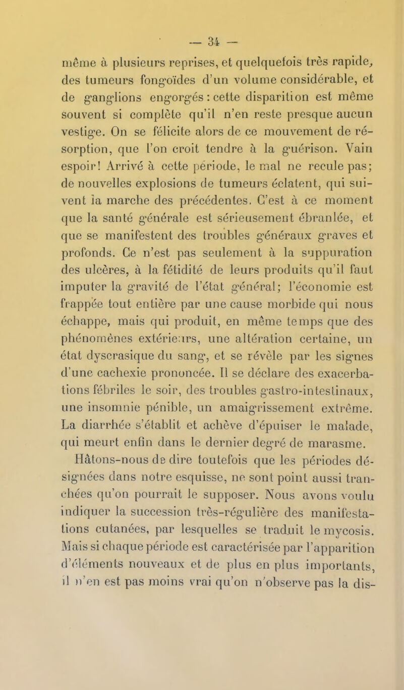 menie a plusieurs reprises, et quelquelois tres rapide^ des tumeurs fong-o/des d'un volume considerable, et de g*ang4ions eng-orges : cette disparition est meme souvent si complete qu'il n'en reste presque aucun vestig-e. On se felicite alors de ce mouvement de re- sorption, que ['on croit tendre a la g'uerison. Vain espoir! Arrive a cette peri ode, le mal ne recule pas; de nouveiles explosions de tumeurs eclatent, qui sui- vent ia marche des precedentes. G'est a ce moment que la sante g'enerale est serieusement ebranlee, et que se manifestent des troubles g-en^raux g-raves et profonds. Ce n'est pas seulement a la suppuration des ulceres, a la fetidite de leurs produits qu'il faut imputer la g'ravite de I'etat g*eneral; I'economie est frappee tout entiere par une cause morbide qui nous echappe, mais qui produit, en meme temps que des phenomenes exterie;irs, une alteration certaine, un etat dyscrasique du sang*, et se revele par les sig'nes d'une cachexie prononcee. 11 se declare des exacerba- tions febriles le soir, des troubles g'astro-inteslinaux, une insomnie penible, un amaig-rissement extreme. La diarrbee s'etablit et acbeve d'epuiser le malade, qui meurt enfin dans le dernier deg-re de marasme. Hatons-nous de dire toutefois que les periodes de- sigMiees dans notre esquisse, ne sont point aussi tran- chees qu'on pourrait le supposer. Nous avons voulu indiquer la succession tres-reg'uliere des manifesta- tions cutanees, par lesquelles se trad.uit le mycosis. Mais si cbaque periode est caracterisee par I'apparition d'elements nouveaux et de plus en plus importants, j1 n'en est pas moins vrai qu'on n'observe pas la dis-