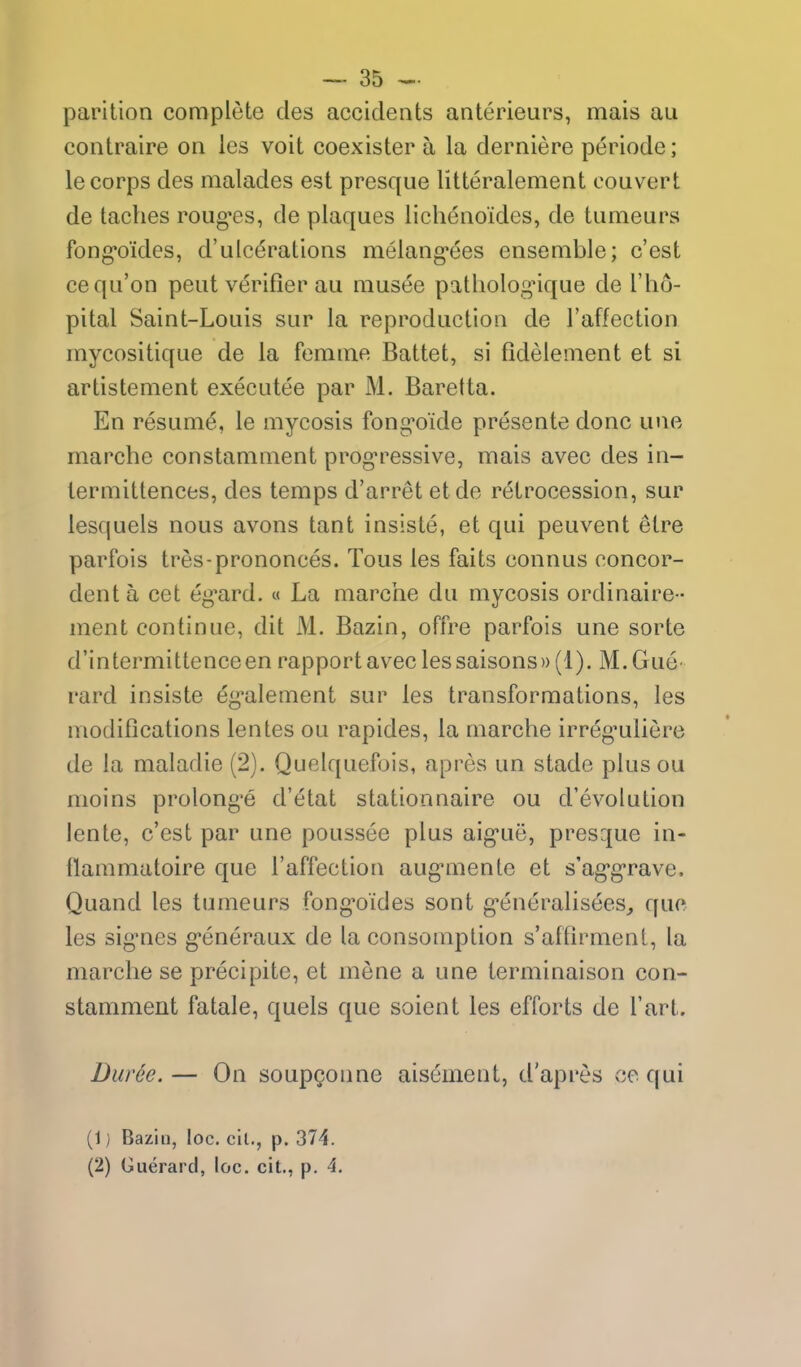 parition complete des accidents anterieurs, mais au contraire on ies voit coexister a la derniere periode; le corps des malades est presque litteralement convert de taches rong^es, de plaques lichenoides, de tumeurs fong'oides, d'ulcerations melang-ees ensemble; c'est cequ'on pent verifier au niusee patliolog^ique de I'ho- pital Saint-Louis sur la reproduction de I'affection mycositique de la fenime Battet, si fidelement et si artistement executee par M. Baretta. En resume, le mycosis fong'oide presente done une marche constamment prog'ressive, mais avec des in- iermittences, des temps d'arret etde retrocession, sur lesquels nous avons tant insiste, et qui peuvent elre parfois tres-prononces. Tous les faits connus concor- denta cet eg-ard. « La marciie du mycosis ordinaire- ment continue, dit M. Bazin, offre parfois une sorte d'intermittenceen rapport avec les saisons)) (1). M.Gue- rard insiste eg-alement sur les transformations, les modifications lentes ou rapides, la marche irreg-uliere de la maladie (2). Quelquefois, apres un stade plusou moins prolong^e d'etat stationnaire ou d'evolution lente, c'est par une poussee plus aig-ue, presque in- flammatoire que I'affection aug'mente et s'ag'g'rave. Quand les tumeurs fong'oides sont g'eneralisees^ que les sig-nes g*eneraux de la consomption s'aftirmenl, la marche se precipite, et mene a une terminaison con- stamment fatale, quels que soient les efforts de I'art. Diiree. — On soupQonne aisement, d'apres ce qui (1) Bazin, loc. cil., p. 374. (2) Guerard, loc. cit., p. 4,