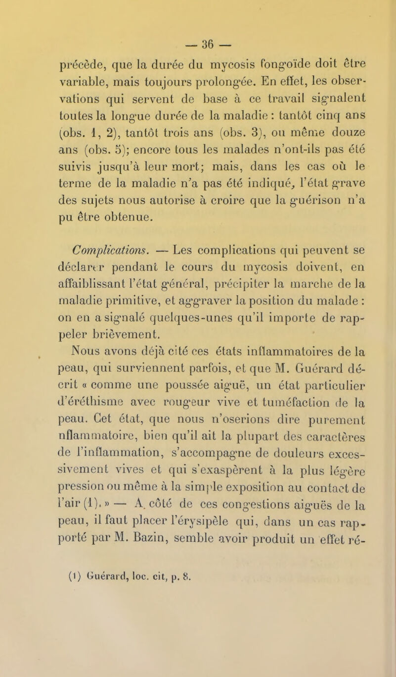 precede, que la duree du mycosis fong-oide doit elre variable, mais toujours prolong-ee. En effet, les obser- vations qui servent de base a ce travail sig-nalent toutes la long'ue dur^e de la maladie : tan tot cinq ans (obs. 1, 2), tantot trois ans (obs. 3), ou meme douze ans (obs. 5); encore tous les malades n'ont-ils pas ete suivis jusqu'a leur mort; mais, dans les cas oii le terme de la maladie n'a pas ete indique, I'etat g-rave des sujets nous autorise a croire que la g-uerison n'a pu ^tre obtenue. Complications. — Les complications qui peuvent se declartr pendant le cours du mycosis doivent, en affaiblissant I'etat g-eneral, precipiter la marche de la maladie primitive, et ag'g'raver la position du malade : on en asig-nale quelques-unes qu'il importe de rap- peler brievement. Nous avons deja cite ces etats inflammatoires de la peau, qui surviennent parfois, et que M. Guerard de- crit « comme une poussee aig'ue, un etat particulier d'erethisme avec roug-eur vive et tumefaction de la peau. Get etat, que nous n'oserions dire purement nflammatoirc, bien qu'il ait la plupart des caracleres de rinflammation, s'accompag'ne de douleui's exces- sivement vives et qui s'exasperent a la plus leg^ere pression ou meme a la simple exposition au contact de Fair (1).» — A. cote de ces cong-estions aig-ues de la peau, il faut placer I'erysipele qui, dans un cas rap- porte par M. Bazin, semble avoir produit un effet re-