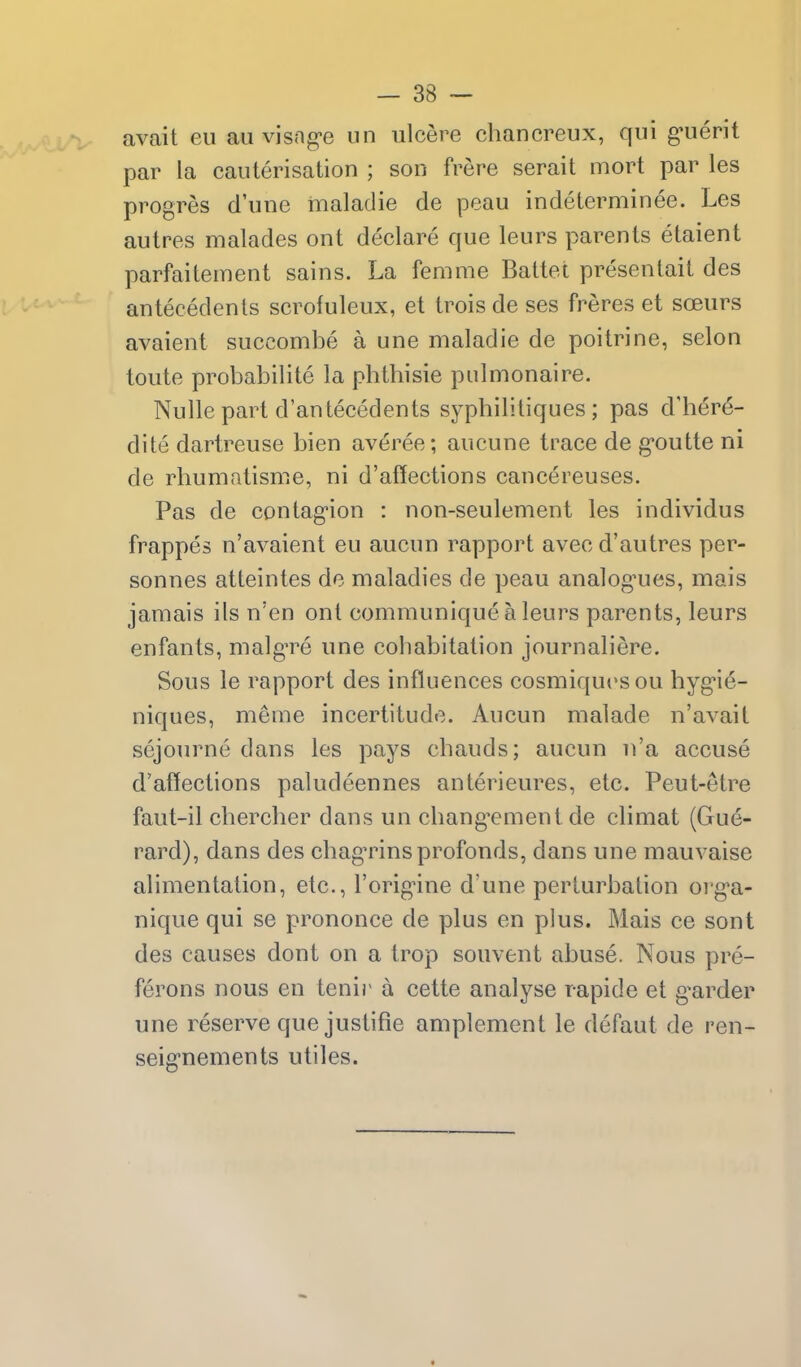 avait eu an visng-e un ulcere chancreux, qui g'uerit par la cauterisation ; son frere serait mort par les progres d'une maladie de peau indeterminee. Les autres malades ont declare que leurs parents etaient parfaitement sains. La femme Battel presentait des antecedents scrofuleux, et trois de ses freres et soeurs avaient succombe a une maladie de poitrine, selon toute probabilite la phtbisie piilmonaire. Nulle part d'antecedents sypbilitiques ; pas d'her^- dite dartreuse bien averee; aucune trace de g'outte ni de rbumatisme, ni d'affections cancereuses. Pas de contag-ion : non-seulement les individus frappes n'avaient eu aucun rapport avec d'autres per- sonnes atteintes de maladies de peau analog-ues, mais jamais ils n'en ont communique a leurs parents, leurs enfants, malgTe une cobabitation journaliere. Sous le rapport des influences cosmiqucsou hyg'i^- niques, meme incertitude. Aucun malade n'avait sejourne dans les pays cbauds; aucun n'a accuse d'atlections paludeennes anterieures, etc. Peut-etre faut-il cbercber dans un cbang^ment de climat (Gue- rard), dans des chag'rinsprofonds, dans une mauvaise alimentation, etc., I'orignne d'une perturbation org'a- nique qui se prononce de plus en plus. Mais ce sont des causes dont on a trop souvent abuse. Nous pre- ferons nous en tenii' a cette analyse rapide et g^arder une reserve que juslifie amplement le defaut de ren- seig-nements utiles.