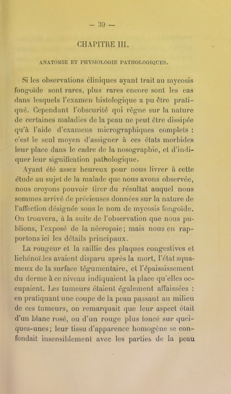 GHAPITRE III. ANATOMIE ET PHYSIOLOGIE PATHOLOGIQUES. Si les observations cliniques ayant trait an mycosis fong*oide sont rares, plus rares encore sont les cas dans lesqiiels Fexamen histolog-ique a pu etre prati- que. Gependant I'obscurile qui reg-ne sur la nature de certaines maladies de la peau ne peut etre dissip6e qu'a I'aide d'examens microg*raphiques complets : c'est le seul moyen d'assig'ner a ces etats morbides leiir place dans le cadre de la nosog'rapbie, et d'indi- quer leur sig'nification patholog-ique. Ayant ete assez heureux pour nous livrer a cette etude au sujet de la malade que nous avons observee, nous croyons pouvoir tirer du resultat auquel nous sommes arrive de precieuses donnees sur la nature de raffection desig^nee sous le nom de mycosis fong*oide. On trouvera, a la suite de I'observation que nous pu- blions, I'expose de la necropsie; mais nous en rap- portons ici les details principaux. La roug^eur et la saillie des plaques cong-estives et licbenoiJes avaient disparu apres la mort, I'etat squa- meux de la surface teg'umentaire, et I'^paississcment du derme a ce niveau indiquaient la place qu'elles oc- cupaient. Les tumeurs etaient eg-alement alTaissees : en pratiquant une coupe de la peau passant au milieu de ces tumeurs, on remarquait que leur aspect etait d'un blanc rose, ou d'un roug'e plus ionce sur quei- ques-unes; leur tissu d'apparence bomog*ene se con- fondait insensiblement avec les parties de la peau