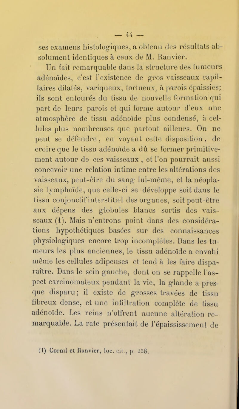 ses examens liistolog-iques, a oblenii dcs resultals ab- solumenl identiques a ceux de M. Ranvier. Un fait remarquable dans la structure des lumeurs adenoides, c'est I'existence de gTos vaisseaux capil- laires dilates, variqiieux, tortueux^ a parois epaissies; ils sont entoures du tissu de nouvellc formation qui part de leurs parois et qui forme autour d'eux une atmosphere de tissu adenoide plus condense, a cel- lules plus nombreuses que partout ailleurs. On ne pent se defendre, en voyant cette disposition , de croireque le lissu adenoide a du se former primitive- ment autour de ces vaisseaux , et Ton pourrait aussi concevoir une relation intime entre les alterations des vaisseaux, peut-etre du sang* lui-meme, et la neopla- sie lymphoide, ((ue celle-ci se developpe soitdans Ic tissu conjonctif interstitiel des org^anes, soit peut-etre aux depens des g-lobules blancs sortis des vais- seaux (1). Mais n'entrons point dans des considera- tions hypotlietiques basees sur des connaissances physiolog-iques encore trop incompletes. Dans les tu- meurs les plus anciennes, le tissu adenoide a envalii meme les cellules adipeuses et tend a les faire dispa- raitre. Dans le sein g-auche, dont on se rappelle I'as- pect carcinomateux pendant la vie, la g'lande a pres- que disparu; il existe de g-rosses travees de tissu fibreux dense, et une infiltration complete de tissu adenoide. Les reins n'offrent aucune alteration re- marquable. La rate presentait de I'epaississement de