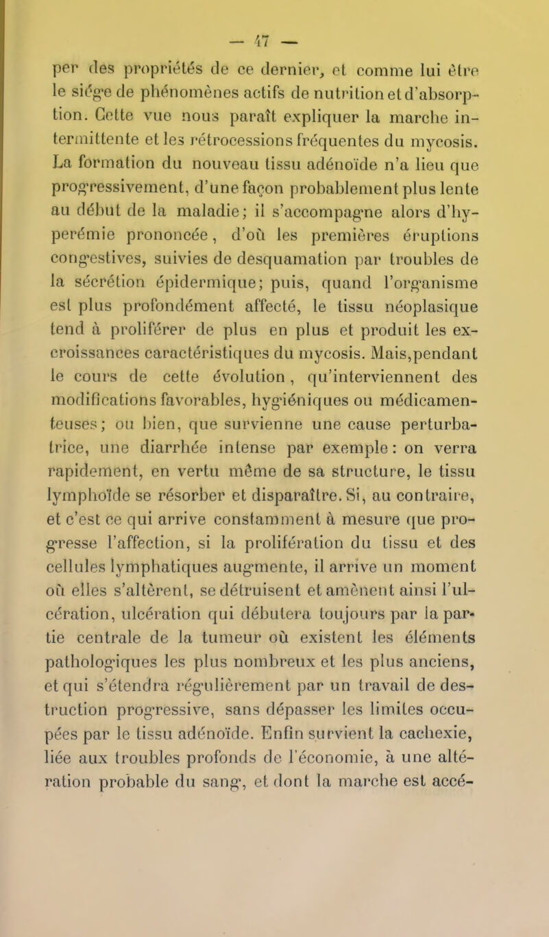 per fles proprietes de ce dernier, et comme lui etre le sidg'e de phenomenes actifs de nutrition etd'absorp- tion. Gette vue nous parait expliquer la marche in- tennittente etles retrocessions frequentes du mycosis. La formation du nouveau tissu adenoide n'a lieu que prog-ressivement, d'unefacon probablement plus lente au ddbut de la maladie; ii s'accompag^ne alors d'liy- pere^mie prononc(3e, d'ou les premieres eruptions cong-estives, suivies de desquamation par troubles de la secretion epidermique; puis, quand I'org'anisme est plus profonddment affecte, le tissu neoplasique tend a proliferer de plus en plus et produit les ex- croissances caracteristiques du mycosis. Mais,pendant le cours de cette evolution, qu'interviennent des modifications favorables, hyg-i^niques ou medicamen- teuses; ou bien, que survienne une cause perturba- trice, une diarrhde intense par exemple: on verra rapidement, en vertu m^me de sa structure, le tissu lympho'ide se resorber et disparattre. Si, au contraire, et c'est ce qui arrive constamment k mesure que pro- gresse I'affection, si la proliferation du tissu et des cellules lymphatiques aug-mente, il arrive un moment ou elles s'alterent, sedetruisent etamcnent ainsi I'ul- ceration, ulceration qui debutera toujours par la par- tie centrale de la tumeur oii existent les ele^ments pathologMques les plus nombreux et les plus anciens, etqui s'etendra regnilierement par un travail de des- truction progTCSsive, sans d^passer les limites occu- pees par le tissu adenoide. Enfin survient la cachexie, liee aux troubles profonds de I'economie, a une alte- ration probable du sang, et dont la marcbe est acce-