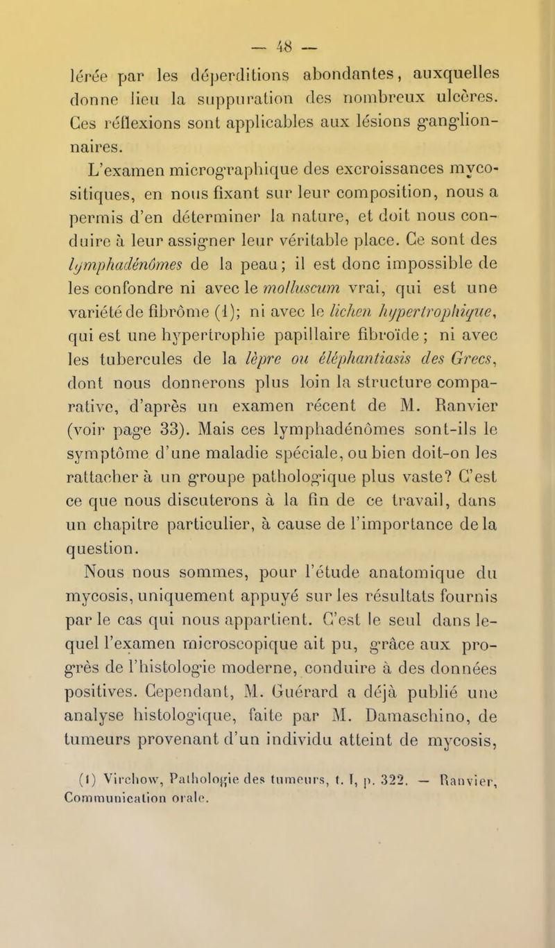 leree par les deperditions abondantes, auxquelles donne lieu la suppuration des noinbreiix ulcores. Ces reflexions sont applicables aux lesions g-ang^lion- naires. L'examen microg-raphique des excroissances myco- sitiques, en nous fixant sur leur composition, nous a permis d'en determiner la nature, et doit nous con- duire a leur assig'ner leur veritable place. Ce sont des lijmphadendmes de la peau; il est done impossible de les confondre ni avec le mollusciim vrai, qui est une varietede fibrome (1); ni avec le lichen hypertrophiqiie, qui est une bypertrophie papiilaire fibroicle ; ni avec les tubercules de la lepre ou elephantiasis des Grecs^ dont nous donnerons plus loin la structure compa- rative, d'apres un examen recent de M. Ranvier (voir pag-e 33). Mais ces lymphadenomes sont-ils le symptome d'une maladie speciale, ou bien doit-on les rattacber a un g-roupe patbolog-ique plus vaste? G'est ce que nous discuterons a la fin de ce travail, dans un cbapitre particulier, a cause de I'importance dela question. Nous nous sommes, pour I'etude anatomique du mycosis, uniquement appuye sur les resultats fournis par le cas qui nous appartient. G'est le seul dans le- quel l'examen rnicroscopique ait pu, g-race aux pro- g'res de I'histolog^e moderne, conduire a des donnees positives. Gependant, M. Guerard a deja publie une analyse bistolognque, faite par M. Damascliino, de tumeurs provenant d'un individu atteint de mycosis, (1) Virchow, Palholofjie des tumours, t. I, p. 322. — Ranvier, Communicalion oialo.