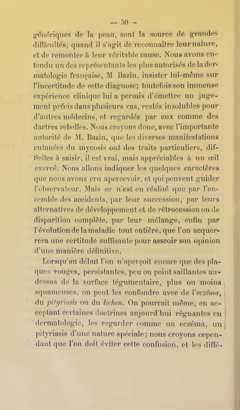 g*($nei'iqiies de la peau, son I la source de gTaiides difficultes, quand il s'agit de reconnaitre leurnature, et de remonter a lem* veritable cause. Nous avons en- tendu un des represenlants les plus autorises delader- niatologne francaise, M Bazin, insister lui-m^me sur I'incertitude de cette diag-nose; toutefois son immense experience clinique lui a permis d'emettre un jug-e- ment precis dans plusieurs cas, restes insolubles pour d'autres medecins, et regardes par eux comme des dartres rebelles. Nouscroyons done, avec I'importante autorite de M. Bazin, que les diverses manifestations cutan^es du mycosis ont des traits particuliers, dif- Pciles a saisir, il est vrai, mais appreciables a un ceil exerce. Nous aliens indiquer les quelques caractdres que nous avons cru apercevoir, et quipeuvent g^uider i'observateur. Mais ce n'est en r6alit^ que par I'en- semble des accidents, par leur succession, par leurs alternatives de developpement et de retrocession ou de disparition complete, par leur melang'e, enfin par revolution de la maladie tout entiere, que Ton acquer- rera une certitude suffisante pour asseoir son opinion d'une maniere definitive. Lorsqu'au debut Ton n'apergioit encore que des pla- ques roug-es, persistantes, peu ou point saillantes au- dessus de la surface teg'umentaire, plus ou moins squameuses, on pent les confondre avec de Yeczema^ du pityriasis ou du lichen. On pourrait meme, en ac- ceptant certaines doctrines aujourd'hui reg-nantes en dermatologue, les reg-arder comme un eczema, un j pityriasis d'une nature speciale; nous croyons cepen- dantque Ton doit eviter cette confusion, et les diffe-