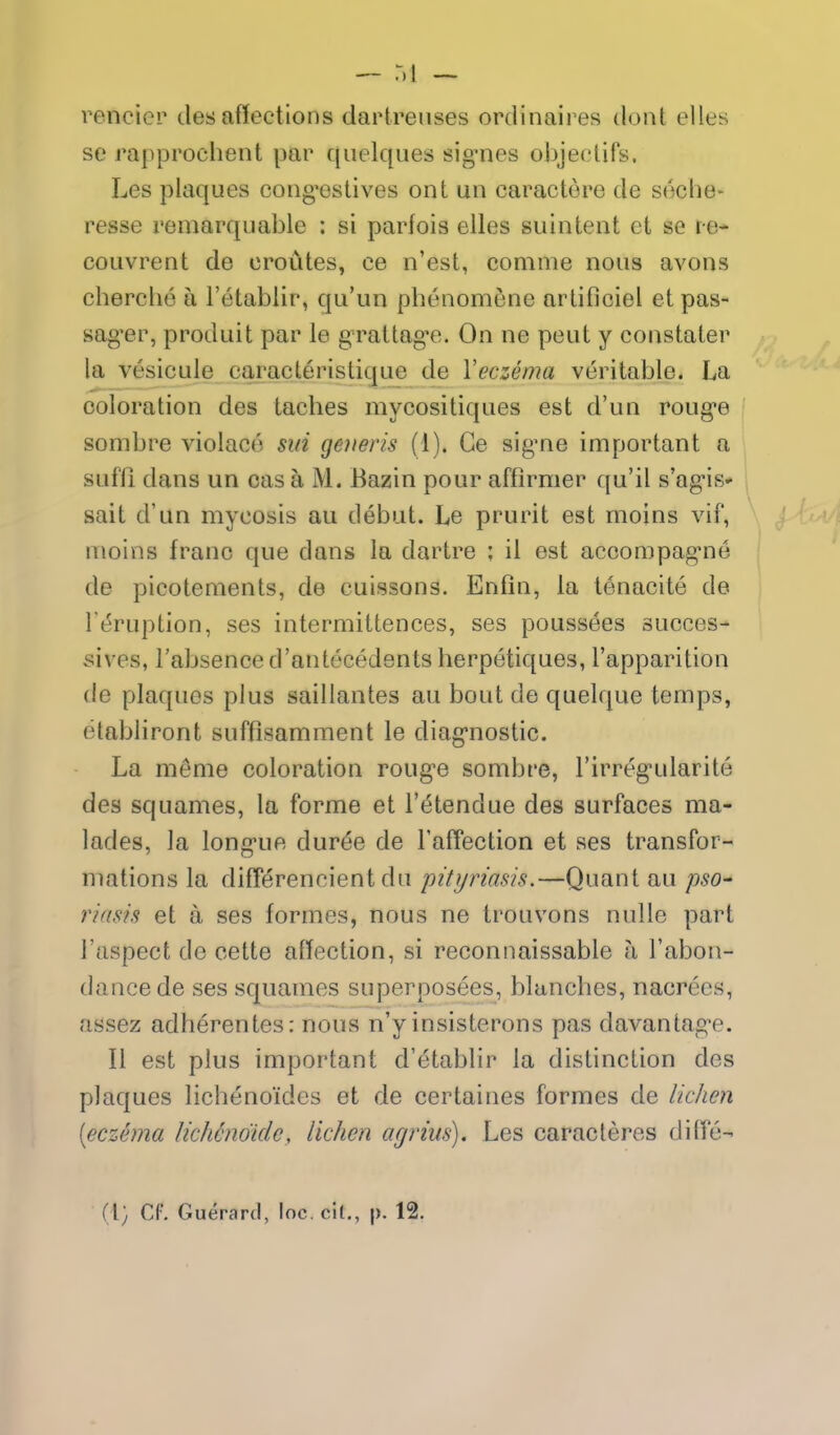 render desaffections dartreiises ordinaii es doiit elles se rapprochent par quelques sig-nes objecliFs. Les plaques cong^estives ont un caractere de seche- resse remarquable : si parfois elles siiintent et se re- coLivrent de croiites, ce n'est, comme nous avons cherclio a I'etablir, qu'un phenomene arlificiel etpas- sag-er, produit par le gratlag'e. On ne peut y constater la vesicule caracteristique de Veczema veritable. La coloration des taches mycositiques est d'un roug-e sombre violace sin generis (1). Ge sig'ne important a sufU dans un cas a M. Bazin pour affirmer qu'il s'ag-is* sait d'un mycosis au debut. Le prurit est moins vif, nioins franc que dans la dartre ; il est accompag-ne de picotements, de cuissons. Enfin, la tenacite de Teruption, ses intermittences, ses poussees succes- sives, I'absence d'antecedents herpetiques, I'apparition de plaques plus saillantes au bout de quelque temps, etabliront suffisamment le diag'nostic. La m^me coloration roug-e sombre, I'irreg^ularite des squames, la forme et I'^tendue des surfaces ma- lades, la long-ue duree de FafTection et ses transfor- mations la differencient du pityriasis.—Quant au pso- riasis et a ses formes, nous ne trouvons nuUe part I'aspect de cette affection, si reconnaissable a I'abon- dancede ses squames superposees, blanches, nacrecs, assez adherentes: nous n'y insisterons pas davantag-e. II est plus important d'etablir la distinction des plaques lichenoides et de certaines formes de lichen [eczema licMndidc, lichen arjrius). Les caracteres diffe- (1; CF. Guerard, loc. cil,, p. 12.