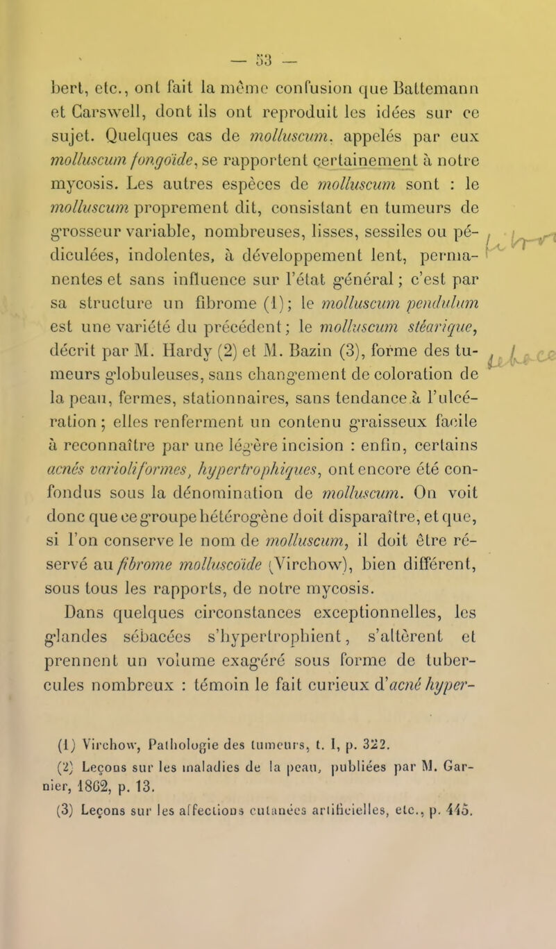 berl, etc., ont fait la memo confusion que Battemann et Carswell, dont ils ont reproduit Ics idees sur ce sujet. Quelques cas de moUiisciim. appcles par eux molluscum fongoide, se rapportent certainement a notre mycosis. Les autres especes de molluscum sont : le molluscum proprement dit, consislant en tumeurs de grosseur variable, nombreuses, lisses, sessiles ou pe- diculees, indolentes, a developpement lent, perma- nentes et sans influence sur Fetat g*eneral; c'est par sa structure un fibrome(l); \q molluscum pendulum est une variete du precedent; le molluscum steariquc, decrit par M. Hardy (2) et M. Bazin (3), forme des tu- meurs g*lobuleuses, sans chang^ement de coloration de la peau, fermes, stationnaires, sans tendance a I'ulce- ralion; elles renferment un contenu gTaisseux facile a reconnaitre par une leg'ere incision : enfin, cerlains acnes variolij'ormes, hypertrophiques, ont encore ete con- fondus sous la denomination de molluscum. On voit done que cegToupeheterogene doit disparaitre, etque, si Ton conserve le nom de molluscum^ il doit etre re- serve pbrome molluscoide '^Virchow), bien different, sous tons les rapports, de notre mycosis. Dans quelques circonstances exceptionnelles, les g]andes sebacees s'bypertropbient, s'alterent et prennent un volume exag*ere sous forme de tuber- cules nombreux : temoin le fait curieux acne hyper- (1) Virchow, Paliiologle des tiimcut s, t. I, p. 322. (2) LecoDS sur les maladies de la peau, publiees par M. Gar- nier, 18G2, p. 13. (3) Lecons sur les affeclioos culanecs arliticielles, etc., p. 44o.