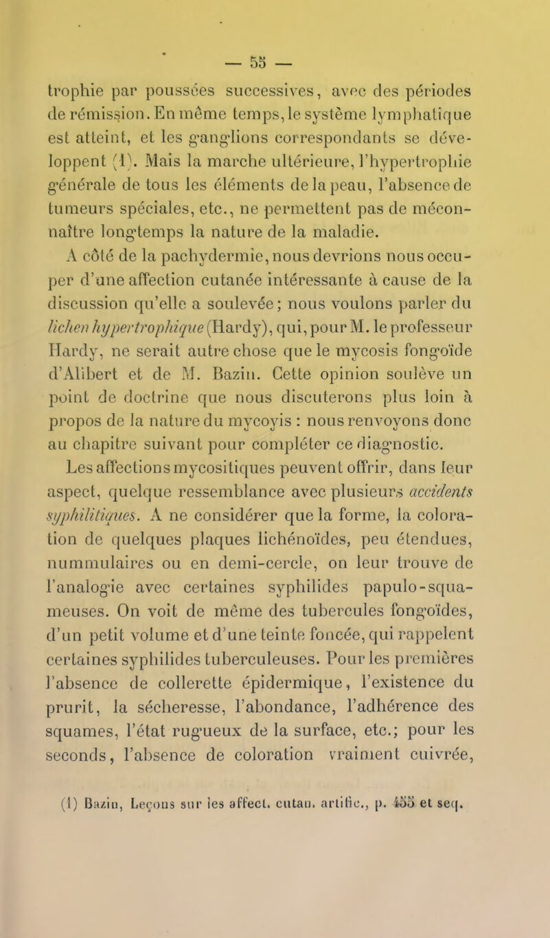 trophie par poussoes successives, avec des periocles de remission. En meme temps,le systeme lymphatique est atteint, et les g^ang-Iions correspondants se deve- loppent (l\ Mais la marche ulierieure, I'hypertropliie g-enerale de tons les elements delapeau, I'absencede tumeurs speeiales, etc., ne permettent pas de mecon- nattre long'temps la nature de la maladie. A cote de la pachydermie, nous devrions nous occu- per d'une affection cutanee interessante a cause de la discussion qu'elle a soulev^e; nous voulons parler du lichen hypertropJdqiie (Hardy), qui, pour M. le professeur Hardy, ne serait autre chose que le mycosis fong'oide d'Alibert et de M. Bazin. Cette opinion souleve un point de doctrine que nous discuterons plus loin a propos de la nature du mycoyis : nous renvoyons done au cliapitre suivant pour completer ce diag*nostic. Les affections mycositiques peuvent offrir, dans leur aspect, quelque ressemblance avec plusieurs accidents syphilitiques. A ne considerer que la forme, la colora- tion de quelques plaques lichenoides, peu (^tendues, nummulaires ou en demi-cercle, on leur trouve de I'analogMe avec certaines syphilides papulo-squa- meuses. On voit de meme des tubercules fongTyides, d'un petit volume et d'une teinte foncee, qui rappelent certaines syphilides tuberculeuses. Pour les premieres I'absence de collerette epidermique, I'existence du prurit, la secheresse, I'abondance, I'adherence des squames, I'etat rug-ueux de la surface, etc.; pour les seconds, I'absence de coloration vrainient cuivree, (1) Bazin, Lecous siir les affecl. cutan. arlllic, p. 455 et seq.