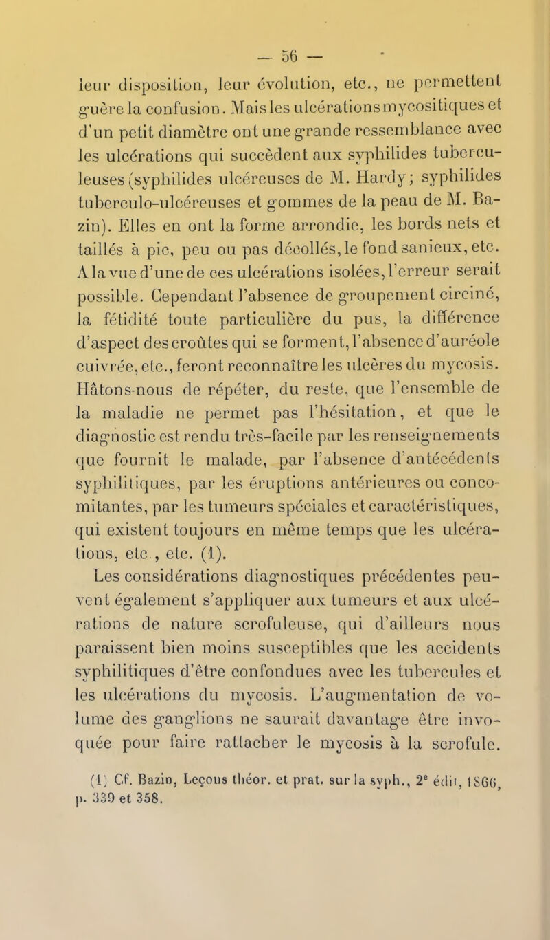 ieur disposition, leur evolution, etc., no permettent g-uerela confusion. Maisles ulcerationsmycositiqueset d'un petit diametre ontuneg^ande ressemblance avec les ulcerations qui succedent aux syphilides tubercu- leuses(syphilides ulcereuses de M. Hardy; syphilides tuberculo-ulcereuses et gommes de la peau de M. Ba- zin). Ellos en ont la forme arrondie, les bords nets et tallies a pic, peu ou pas decolles,le fond sanieux, etc. AlavLied'unede ces ulcerations isolees,rerreur serait possible. Gependant Fabsence de gToupement circine, la fetidite toute particuliere du pus, la difference d'aspect descroutes qui se forment, I'absence d'aureole cuivree, etc., feront reconnaitre les ulceres du mycosis. Hatons-nous de repeter, du reste, que I'ensemble de la maladie ne permet pas Fhesitation, et que le diag'nostic est rendu tres-facile par les renseig-nements que fournit le malade, par I'absence d'antecedenis syphililiques, par les eruptions anterieures ou conco- mitantes, par les tumeurs speciales etcaracteristiques, qui existent toujours en merae temps que les ulcera- tions, etc., etc. (1). Les considerations diag-nostiques precedentes peu- vcnt eg-alement s'appliquer aux tumeurs et aux ulce- rations de nature scrofuleuse, qui d'ailleurs nous paraissent bien moins susceptibles que les accidents syphilitiques d'etre confondues avec les tubercules et les ulcerations du mycosis. L'aug^mentation de vo- lume des g^ang'lions ne saurait davantag^e etre invo- quee pour faire ratlacber le mycosis a la scrofule. (1) Cf. Bazin, Lecous llieor. et prat, sur la syph., 2^ edii, 186G p. 339 et 358.