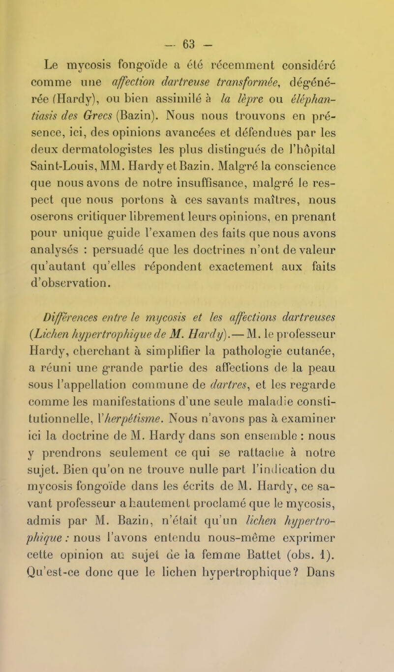 Le mycosis fong'oide a ete r(5cemment considoro comme uiie affection dartreuse transform^, deg*ene- ree (Hardy), ou bien assimile a la Upre ou elephan- tiasis des Grecs (Bazin). Nous nous trouvons en pre- sence, ici, des opinions avancees et defendues par les deux dermatolog'istes les plus disting*ues de I'hopital Saint-Louis, MM. Hardy et Bazin. Malg're la conscience que nousavons de notre insuffisance, malg-re le res- pect que nous portons a ces savants maitres, nous oserons critiquer librement leurs opinions, en prenant pour unique g-uide I'examen des fails que nous avons analyses : persuade que les doctrines n'ont de valeur qu'autant qu'elles repondent exactement aux fails d'observation. Differences entre le mycosis et les affections dartreuses {Lichen hypertrophicjiie de M. Hardy).— M. le pi'ofesseur Hardy, cherchant a simplifier la pathologue cutanee, a reuni une g-rande partie des affections de la peau sous I'appellation commune de dartres., et les regarde comme les manifestations d'une seule maladie consli- tutionnelle, Vherp^tisme. Nous n'avons pas a examiner ici la doctrine de M. Hardy dans son ensemble : nous y prendrons seulement ce qui se rattache a notre sujet. Bien qu'on ne trouve nulle part I'indication du mycosis fongoide dans les ecrits de M. Hardy, ce sa- vant professeur ahautement proclame que le mycosis, admis par M. Bazin, n'etait qu'un liche?i hypertro- phique: nous I'avons entendu nous-meme exprimer cette opinion au sujet de la femme Battet (obs. 1). Qu'est-ce done que le lichen liypertrophique? Dans