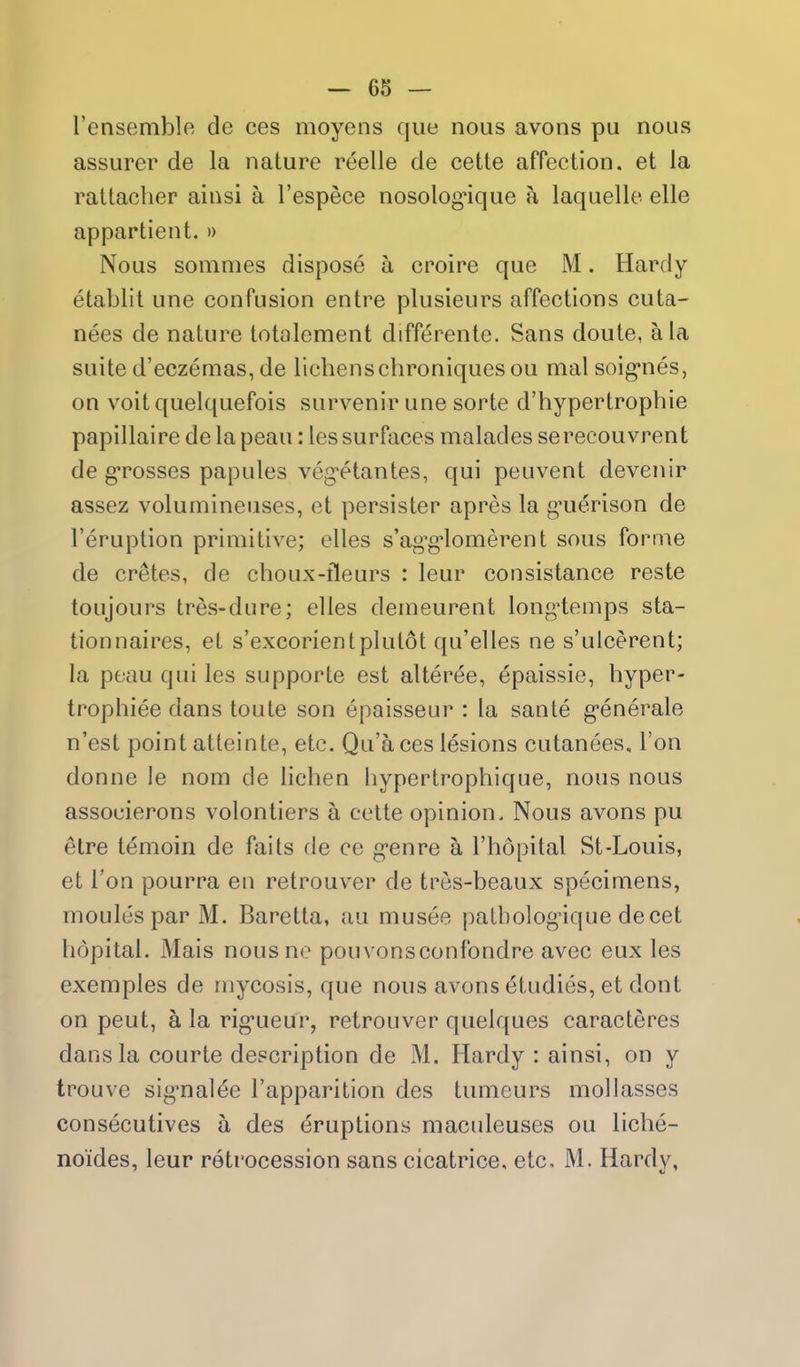 rensemble de ces moyens que nous avons pu nous assurer de la nature reelle de cette affection, et la rattacher ainsi a I'espece nosolog*ique a laquelle elle appartient. » Nous sommes dispose a croire que M. Hardy etablit une confusion entre plusieurs affections cuta- nees de nature totalement differente. Sans doute, a la suite d'eczemas, de lichenschroniques ou mal soig*nes, on voit quelquefois survenir une sorte d'hypertrophie papillaire de la peau: les surfaces malades serecouvrent de g*rosses papules veg-etantes, qui peuvent devenir assez volumineuses, et persister apres la g-uerison de I'eruption primitive; elles s'ag'g^lomerent sous forme de cretes, de choux-fleurs : leur consistance reste toujours tres-dure; elles demeurent long^temps sta- tionnaires, et s'excorientplutot qu'elles ne s'ulcerent; la peau qui les supporte est alteree, ^paissie, hyper- trophiee dans toute son epaisseur : la sante g-enerale n'est point atteinte, etc. Qu'a ces lesions cutanees. Ton donne le nom de lichen hypertrophique, nous nous associerons volontiers a cette opinion. Nous avons pu etre temoin de faits de ce g-enre a I'hopital St-Louis, et Ton pourra en retrouver de tres-beaux specimens, monies par M. Baretta, au musee patbolog-ique decet hopital. Mais nous no pouvonsconfondre avec eux les exemples de mycosis, que nous avons studies, et dont on pent, a la rig'ueur, retrouver quelques caracteres dans la courte description de M. Hardy : ainsi, on y trouve sig^nalee I'apparition des tumeurs mollasses consecutives a des eruptions maculeuses ou liche- noides, leur retrocession sans cicatrice, etc, M. Hardv,