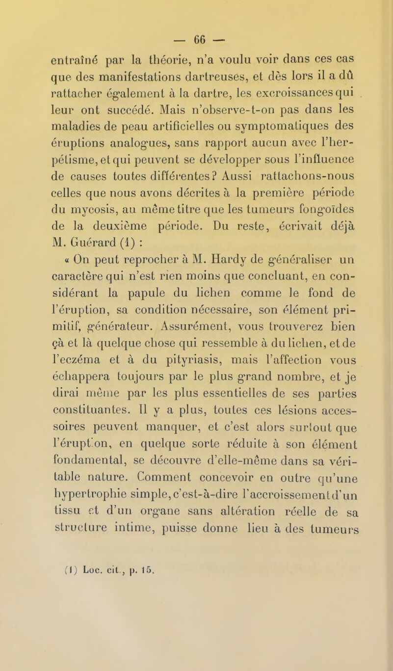 entrain^ par la theorie, n'a voulu voir dans ces cas que des manifestations dartreuses, et des lors il a du rattacher eg-alement a la dartre, les exoroissances qui leur ont succede. Mais n'observe-t-on pas dans les maladies de peau artificielles ou symptomaiiques des eruptions analog-ues, sans rapport aucun avec I'her- petisme,etqui peuvent se developper sous Finfluence de causes toutes diffei'entes ? Aussi rattacbons-nous celles que nous avons decrites a la premiere periode du mycosis, au memetitre que les tumeurs fongOldes de la deuxieme periode. Du reste, ecrivait deja M. Guerard (1) : « On pent reprocher a M. Hardy de g'eneraliser un caractere qui n'est rien moins que concluant, en con- siderant la papule du lichen comme le fond de I'eruption, sa condition necessaire, son element pri- milir, generateur. Assurement, vous trouverez bien ga et la quelque chose qui ressemble a du lichen, etde I'eczema et a du pityriasis, mais I'affection vous ecliappera toujours par le plus g-rand nombre, et je dirai nicme par les plus essentielles de ses parties constituantes. 11 y a plus, toutes ces lesions acces- soires peuvent manquer, et c'est alors surlout que I'eruption, en quelque sorte reduite a son element fondaraental, se decouvre d'elle-meme dans sa veri- table nature. Comment concevoir en outre qu'une hypertrophic simple,c'est-a-dire I'accroissementd'un tissu et d'un org^ane sans alteration reelle de sa structure intime, puisse donne lieu a des tumeurs (1) Loc. cit,, |>. 15,