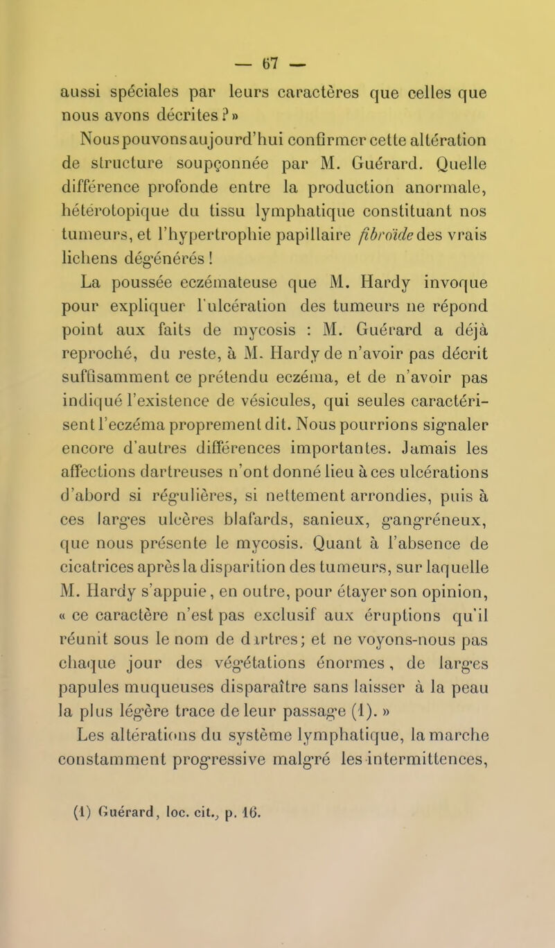 aussi sp^ciales par leurs caracteres que celles que nous avons decrites ?» NouspouvonsaujoLird'hui conflrmer cette alteration de structure soup^onnee par M. Guerard. Quelle difference profonde entre la production anormale, heterotopique du tissu lymphatique constituant nos tumeurs, et I'hypertrophie papillaire fidroidedes vrais lichens deg^eneres! La poussee eczeniateuse que M. Hardy invoque pour expliquer I'ulceralion des tumeurs ne repond point aux faits de mycosis : M. Guei^ard a deja reproche, du reste, a M. Hardy de n'avoir pas decrit sufQsamment ce pretendu eczema, et de n'avoir pas indique I'existence de vesicules, qui seules caracteri- sent I'eczema proprement dit. Nous pourrions sig'naler encore d'autres differences importantes. Jamais les affections dartreuses n'ont donnelieu aces ulcerations d'abord si reg*ulieres, si nettement arrondies, puis a ces larg-es ulceres blafards, sanieux, g'ang'reneux, que nous presente le mycosis. Quant a I'absence de cicatrices apresla disparition des tumeurs, sur laquelle M. Hardy s'appuie, en outre, pour etayerson opinion, « ce caractere n'est pas exclusif aux eruptions qu'il reunit sous le nom de dxrtres; et ne voyons-nous pas chaque jour des veg*etations enormes, de larg'es papules muqueuses disparaitre sans laisser a la peau la plus leg-ere trace de leur passag*e (1). » Les alterati(»ns du systeme lymphatique, lamarche constamment prog-ressive malg-re les intermittences,