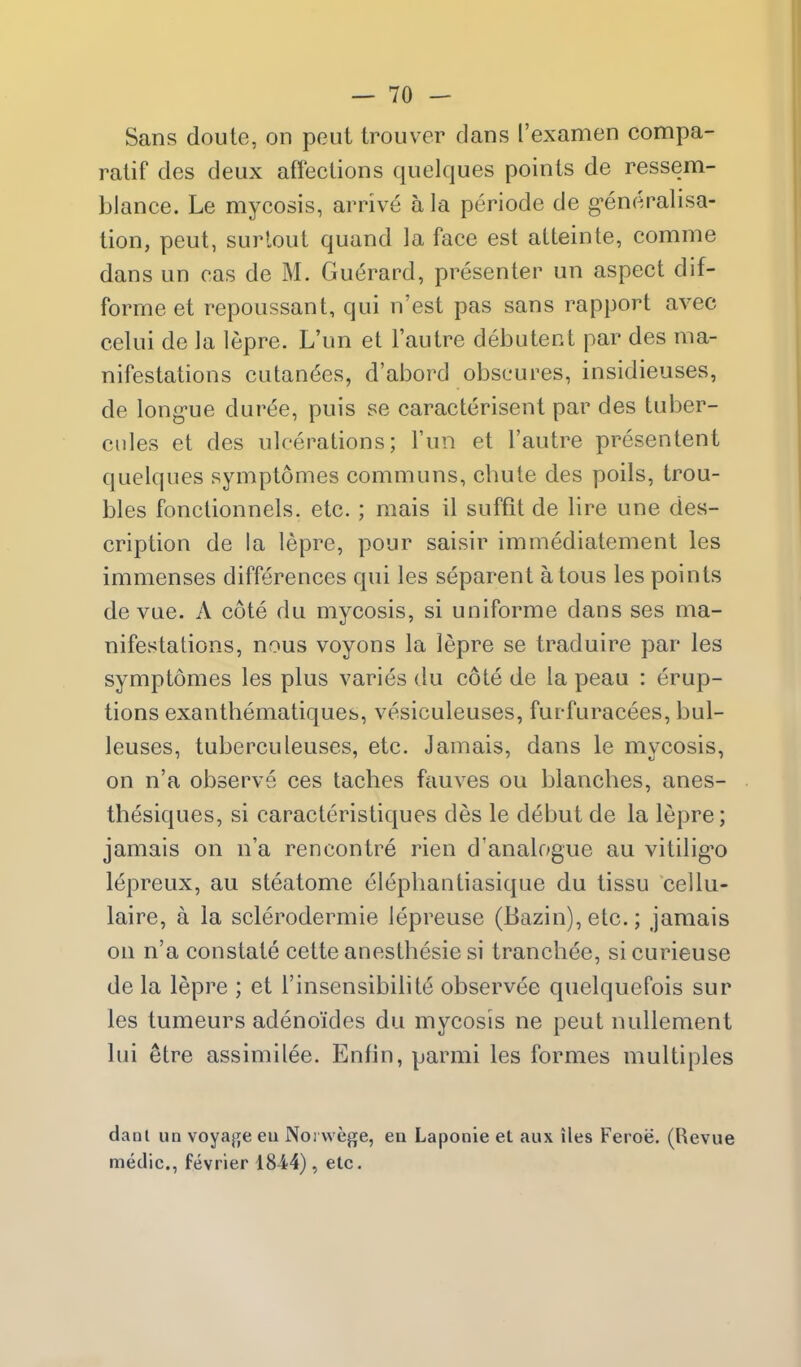 Sans doule, on pout Irouvcr clans I'examen compa- ralif des deux affections quclques points de ressem- blance. Le mycosis, arrive a la periode de g-eneralisa- tion, peut, surlout quand la face est atteinte, comme dans un cas de M. Guerard, presenter un aspect dif- forme et repoussant, qui n'est pas sans rapport avec celui de la lepre. L'un et I'autre debutent par des ma- nifestations cutanees, d'abord obscures, insidieuses, de long-ue dur^e, puis se caracterisent par des tuber- cnles et des ulcerations; l'un et I'autre presentent quelques symptomes communs, chute des poils, trou- bles fonctionnels. etc.; mais il suffit de lire une des- cription de la lepre, pour saisir immediatement les immenses differences qui les separent atous les points de vue. A cote du mycosis, si uniforme dans ses ma- nifestations, nous voyons la lepre se traduire par les symptomes les plus varies du cote de la peau : erup- tions exanthematiques, vesiculeuses, furfuracees, bul- leuses, tuberculenses, etc. Jamais, dans le mycosis, on n'a observe ces laches fauves ou blanches, anes- thesiques, si caracteristiques des le debut de la lepre; jamais on n'a rencontre rien d'analogue au vitilig-o lepreux, au steatome elephantiasique du tissu cellu- laire, a la sclerodermic lepreuse (Bazin), etc.; jamais on n'a constate cette anesthesie si tranchee, sicurieuse de la lepre ; et I'insensibilite observee quelquefois sur les tumeurs adeno'ides du mycosis ne peut nullement lui etre assimilee. Enfin, parmi les formes multiples danl un voyaj^e eu Noi wege, en Laponie et aux lies Feroe. (Revue medic, fevrler ISA4), etc.