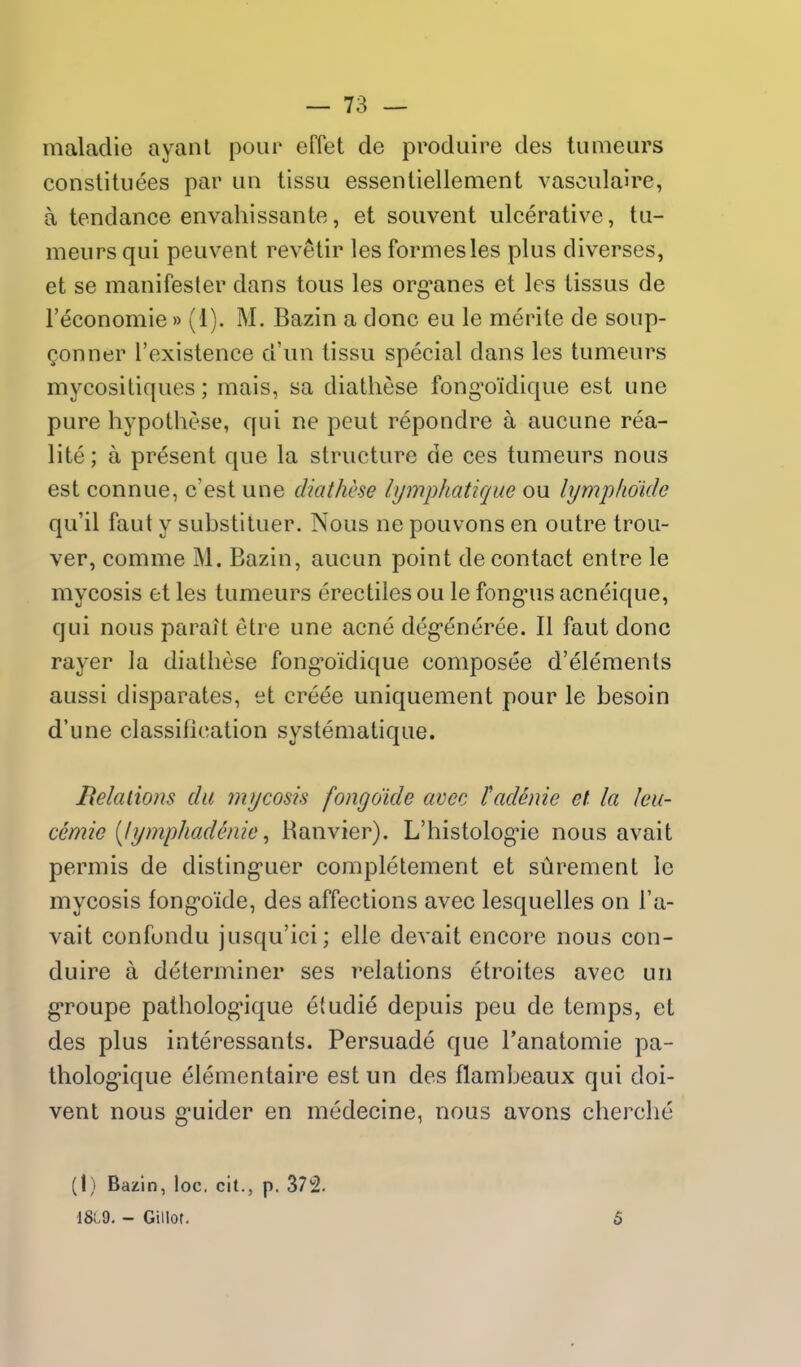 maladie ayanl pour effet de produire des tuaieurs constituees par un tissu essenliellement vasculaire, a tendance envahissante, et souvent ulcerative, tu- meiirs qui peuvent revetir les formesles plus diverses, et se manifesler dans tous les org'anes et les tissus de I'economie»(1). M. Bazin a done eu le merite de soup- Qonner I'existence d'un tissu special dans les tumeurs mycositiques; mais, sa diathese fong'oidique est une pure hypothese, qui ne peut repondre a aucune rea- lite; a present que la structure de ces tumeurs nous est connue, c'est une diathese hjmphatique ou lymplidide qu'il faut y substituer. Nous ne pouvons en outre trou- ver, comme M. Bazin, aucun point de contact entre le mycosis et les tumeurs erectiles ou le fongnis acneique, qui nous paralt etre une acne deg-eneree. II faut done rayer la diathese fong'oidique composee d'elements aussi disparates, et creee uniquement pour le besoin d'une classification systematique. Beladons da mycosis fongo'ide avec tadenie el la leu- cemie [lymphadenie ^ Ranvier). L'histolog'ie nous avait permis de disting'uer completement et surement le mycosis fong-oide, des affections avec lesquelles on I'a- vait confondu jusqu'ici; elle devait encore nous con- duire a determiner ses relations etroites avec un groupe patholog'ique efudie depuis peu de temps, et des plus interessants. Persuade que I'anatomie pa- tholog-ique elementaire est un des flambeaux qui doi- vent nous g*uider en medecine, nous avons cherche (1) Bazin, loc. cit., p. 37!^. 18C9. - Gillot. 5